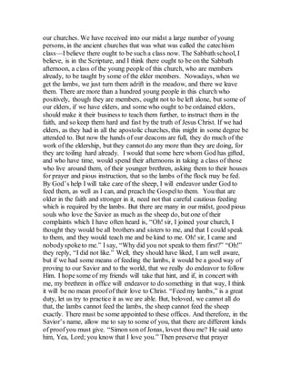 our churches. We have received into our midst a large number of young
persons, in the ancient churches that was what was called the catechism
class—I believe there ought to be such a class now. The Sabbath school, I
believe, is in the Scripture, and I think there ought to be on the Sabbath
afternoon, a class of the young people of this church, who are members
already, to be taught by some of the elder members. Nowadays, when we
get the lambs, we just turn them adrift in the meadow, and there we leave
them. There are more than a hundred young people in this church who
positively, though they are members, ought not to be left alone, but some of
our elders, if we have elders, and some who ought to be ordained elders,
should make it their business to teach them further, to instruct them in the
faith, and so keep them hard and fast by the truth of Jesus Christ. If we had
elders, as they had in all the apostolic churches, this might in some degree be
attended to. But now the hands of our deacons are full, they do much of the
work of the eldership, but they cannot do any more than they are doing, for
they are toiling hard already. I would that some here whom God has gifted,
and who have time, would spend their afternoons in taking a class of those
who live around them, of their younger brethren, asking them to their houses
for prayer and pious instruction, that so the lambs of the flock may be fed.
By God’s help I will take care of the sheep, I will endeavor under God to
feed them, as well as I can, and preach the Gospelto them. You that are
older in the faith and stronger in it, need not that careful cautious feeding
which is required by the lambs. But there are many in our midst, good pious
souls who love the Savior as much as the sheep do, but one of their
complaints which I have often heard is, “Oh! sir, I joined your church, I
thought they would be all brothers and sisters to me, and that I could speak
to them, and they would teach me and be kind to me. Oh! sir, I came and
nobodyspoketo me.” I say, “Why did you not speak to them first?” “Oh!”
they reply, “I did not like.” Well, they should have liked, I am well aware,
but if we had some means of feeding the lambs, it would be a good way of
proving to our Savior and to the world, that we really do endeavor to follow
Him. I hope some of my friends will take that hint, and if, in concert with
me, my brethren in office will endeavor to do something in that way, I think
it will be no mean proofof their love to Christ. “Feed my lambs,” is a great
duty, let us try to practice it as we are able. But, beloved, we cannot all do
that, the lambs cannot feed the lambs, the sheep cannot feed the sheep
exactly. There must be some appointed to these offices. And therefore, in the
Savior’s name, allow me to say to some of you, that there are different kinds
of proofyou must give. “Simon son of Jonas, lovest thou me? He said unto
him, Yea, Lord; you know that I love you.” Then preserve that prayer
 