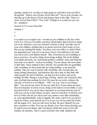 meeting, attend to it, see that it is kept going on, and that it does not fall to
the ground. “Simon, son of Jonas, lovest thou me?” See to your servants, see
that they go to the house of God, and instruct them in the faith. There is a
sister: Lovest thou Christ? “Yea, Lord.” Perhaps it is as much as you can
do—perhaps it
Sermon #117 Lovest Thou Me?
Volume 3
7
7
is as much as you ought to do—to train up your children in the fear of the
Lord. It is of no use to trouble yourselves about duties that God never meant
you to do, and leave your own vineyard at home to itself. Just take care of
your own children; perhaps that is as good a proofas Christ wants of you
that you are feeding His lambs. You have your own office, to which Christ
has appointed you, seek not to run away from it, but endeavor to do what
you can to serve your Master therein. But, I beseech you, do something to
prove your love, do not be sitting down doing nothing. Do not be folding
your hands and arms, for such people perplex a minister most, and bring the
most ruin on a church—suchas do nothing. You are always the most ready
to find fault. I have marked it here, that the very people who are quarrelling
with everything are the people that are doing nothing, or are good for
nothing. They are sure to quarrel with everything else, because they are
doing nothing themselves, and therefore they have time to find fault with
other people. Do not O Christian, say that you love Christ, and yet do
nothing for Him. Doing is a good sign of living, and he can scarcely be alive
unto God that does nothing for God. We must let our works evidence the
sincerity of our love to our Master. “Oh!” say you, “but we are doing a
little.” Can you do any more? If you can, then do it. If you cannot do more,
then God requires no more of you, doing to the utmost of your ability is your
best proof, but if you can do more, inasmuch as you keep backany part of
what you can do, in that degree you give cause to yourselves to distrust your
love to Christ. Do all you can to your very utmost, serve Him abundantly,
ay, and superabundantly, seek to magnify His name, and if ever you do too
much for Christ, come and tell me of it, if you ever do too much for Christ,
tell the angels of it—but you will never do that. He gave Himself for you,
give yourselves to Him. You see, my friends, how I have been directing you
to search your own hearts, and I am almost afraid that some of you will
mistake my intention. Have I a poorsoul here who really deplores the
 