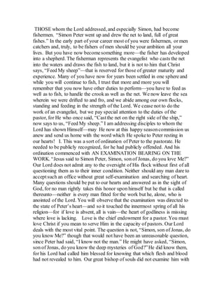 THOSE whom the Lord addressed, and especially Simon, had become
fishermen. “Simon Peter went up and drew the net to land, full of great
fishes.” In the early part of your career most of you were fishermen, or men
catchers and, truly, to be fishers of men should be your ambition all your
lives. But you have now becomesomething more—the fisher has developed
into a shepherd. The fisherman represents the evangelist who casts the net
into the waters and draws the fish to land, but it is not to him that Christ
says, “Feed My sheep”—that is reserved for those of greater maturity and
experience. Many of you have now for years been settled in one sphere and
while you will continue to fish, I trust that more and more you will
remember that you now have other duties to perform—you have to feed as
well as to fish, to handle the crookas well as the net. We now leave the sea
wherein we were drifted to and fro, and we abide among our own flocks,
standing and feeding in the strength of the Lord. We cease not to do the
work of an evangelist, but we pay special attention to the duties of the
pastor, for He who once said, “Castthe net on the right side of the ship,”
now says to us, “Feed My sheep.” I am addressing disciples to whom the
Lord has shown Himself—may He now at this happy seasoncommission us
anew and send us home with the word which He spoketo Peter resting in
our hearts! I. This was a sort of ordination of Peter to the pastorate. He
needed to be publicly recognized, for he had publicly offended. And his
ordination commenced with AN EXAMINATION BEARING ON THE
WORK. “Jesus said to Simon Peter, Simon, son of Jonas, do you love Me?”
Our Lord does not admit any to the oversight of His flock without first of all
questioning them as to their inner condition. Neither should any man dare to
acceptsuch an office without great self-examination and searching of heart.
Many questions should be put to our hearts and answered as in the sight of
God, for no man rightly takes this honor upon himself but he that is called
thereunto—neither is every man fitted for the work but he, alone, who is
anointed of the Lord. You will observe that the examination was directed to
the state of Peter’s heart—and so it touched the innermost spring of all his
religion—for if love is absent, all is vain—the heart of godliness is missing
where love is lacking. Love is the chief endowment for a pastor. You must
love Christ if you mean to serve Him in the capacity of pastors. Our Lord
deals with the most vital point. The question is not, “Simon, son of Jonas, do
you know Me?” though that would not have been an unreasonable question,
since Peter had said, “I know not the man.” He might have asked, “Simon,
son of Jonas, do you know the deep mysteries of God?”He did know them,
for his Lord had called him blessed for knowing that which flesh and blood
had not revealed to him. Our great bishop of souls did not examine him with
 