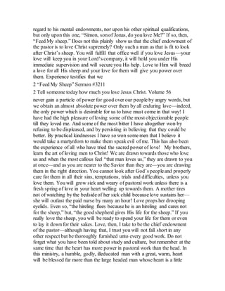 regard to his mental endowments, nor upon his other spiritual qualifications,
but only upon this one, “Simon, sonof Jonas, do you love Me?” If so, then,
“Feed My sheep.” Does not this plainly show us that the chief endowment of
the pastor is to love Christ supremely? Only such a man as that is fit to look
after Christ’s sheep. You will fulfill that office well if you love Jesus—your
love will keep you in your Lord’s company, it will hold you under His
immediate supervision and will secure you His help. Love to Him will breed
a love for all His sheep and your love for them will give you power over
them. Experience testifies that we
2 “Feed My Sheep” Sermon #3211
2 Tell someone today how much you love Jesus Christ. Volume 56
never gain a particle of power for good over our people by angry words, but
we obtain an almost absolute power over them by all enduring love—indeed,
the only power which is desirable for us to have must come in that way! I
have had the high pleasure of loving some of the most objectionable people
till they loved me. And some of the most bitter I have altogether won by
refusing to be displeased, and by persisting in believing that they could be
better. By practical kindnesses I have so won some men that I believe it
would take a martyrdom to make them speak evil of me. This has also been
the experience of all who have tried the sacred power of love! My brothers,
learn the art of loving men to Christ! We are drawn towards those who love
us and when the most callous feel “that man loves us,” they are drawn to you
at once—and as you are nearer to the Savior than they are—you are drawing
them in the right direction. You cannot look after God’s peopleand properly
care for them in all their sins, temptations, trials and difficulties, unless you
love them. You will grow sick and weary of pastoral work unless there is a
fresh spring of love in your heart welling up towards them. A mother tires
not of watching by the bedsideof her sick child because love sustains her—
she will outlast the paid nurse by many an hour! Love props her drooping
eyelids. Even so, “the hireling flees becausehe is an hireling and cares not
for the sheep,” but, “the good shepherd gives His life for the sheep.” If you
really love the sheep, you will be ready to spend your life for them or even
to lay it down for their sakes. Love, then, I take to be the chief endowment
of the pastor—although having that, I trust you will not fall short in any
other respect but be thoroughly furnished unto every good work. Do not
forget what you have been told about study and culture, but remember at the
same time that the heart has more power in pastoral work than the head. In
this ministry, a humble, godly, illeducated man with a great, warm, heart
will be blessed far more than the large headed man whose heart is a little
 