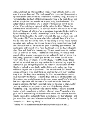 diamond of rock ice which could not be discovered without a microscope
even if he were dissected! The Lord Jesus Christ connected His examination
upon the matter of love with the commission, “Feed My sheep,” because our
work in feeding the flock of God is the proofof love to the Lord. Do we not
tell our people that love must be not in word, only, but also in deed? We
judge whether any man has love to Christ by testing what he will do for
Christ. What suffering or reproach will he endure for Him? What of his
substancewill he consecrate to His service? What of himself will he use for
the Lord? We can tell which of us, as a minister, is proving his love to Christ
by ascertaining who is really shepherding Christ’s flock and laying out
himself for the benefit of the Lord’s redeemed. The man to whom Jesus said,
“Do you love Me?” was the same who before had said “Lord, if it is You,
bid me come unto You on the water.” Some among us would readily venture
upon that water walking, for it would be something extraordinary and brief,
and this would suit us, for we are not given to plodding perseverance. Our
zeal is great and we dash off as Peter did, though soon, like he, we begin to
sink! Note well that Christ does not say, “Simon, son of Jonas, do you love
Me? Go and walk the water.” The Master seems to say, “You have done
enough of that in your young days, now go and quietly feed My sheep. It is
hard, tiring, quiet work—and if you have no love to Me, you will soon
weary of it. ‘Feed My sheep,’ ‘Feed My sheep,’ ‘Feed My sheep.’ Three
times I bid you do it, that you may continue in the work as long as you live,
for thus will you have given proofof the reality of your affection for Me.”
Brothers, go back to your flocks and feed them well, and so give fresh
evidences of your love to your Lord! This pastoral work for Christ is the
craving of love in every heart that is set apart for the Lord. Every soul that
truly loves Him longs to do something for Him. It cannot do otherwise—
love must serve its Beloved—it yearns to go and lay its offering at His feet!
No pressure was needed to make the forgiven sinner wash Christ’s feet with
her tears, wipe them with the hairs of her head and anoint them with
precious ointment. Her heart suggested it and she hastened to obey. And if
you, my brothers, are true pastors, you cannot help looking after the
wandering sheep. You naturally care for your people. You have a sacred
instinct which compels you to be lovers of men’s souls. You see how little
girls, as if it were naturally in them to act as nurses, will kiss their dolls and
fondle, caress, dress and care for them as mothers do for their children—and
just so we have seen mere lads converted to Christ and intended by the Lord
Sermon #3211 “Feed My Sheep” 3
Volume 56 Tell someone today how much you love Jesus Christ. 3
 
