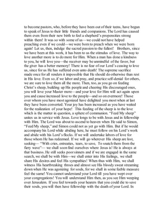 to become pastors, who, before they have been out of their teens, have begun
to speak of Jesus to their little friends and companions. The Lord has caused
them even from their new birth to feel a shepherd’s propensities strong
within them! It was so with some of us—we could not have helped
preaching even if we could—we were born to preach when we were born
again! Let us, then, indulge the sacred passion to the fullest! Brothers, since
we have been at this work, it has been to us the stimulus of love. The way to
love another more is to do more for Him. When a man has done a kindness
to you, he will love you—the receiver may be unmindful of the favor, but
the giver has a better memory! There is no fear of our Lord’s ceasing to love
us, since for us He has suffered even unto death! The supreme sacrifice
made once for all renders it impossible that He should do otherwise than rest
in His love. Even so, if we labor and pray, and practice self-denial for others,
we are sure to love them all the more. Then, too, as you go on feeding
Christ’s sheep, building up His people and cheering His discouraged ones,
you will love your Master more—and your love for Him will act again upon
you and cause increased love to the people—and so on evermore! Those
over whom you have most agonized have delighted you most when at last
they have been converted. Your joy has been increased as you have waited
for the realization of your hope! This feeding of the sheep is to the love
which is the matter in question, a sphere of communion. “Feed My sheep”
unites us in service with Jesus. Love longs to be with Jesus and in fellowship
with Him. The Lord was about to ascend to heaven when He said to Simon,
“Feed My sheep,” and Simon could not as yet go with Him. But if he would
accompany his Lord while abiding here, he must follow on his Lord’s work
and abide with his Lord’s flocks. If we will undertake labors of love for
those whom He has redeemed. If we will go wherever His sheep are lost,
seeking— “With cries, entreaties, tears, to save, To snatch them from the
fiery wave”— we shall soonfind ourselves where Jesus is! He is always at
that business. He still seeks poorsinners and if we are engaged in the same
search, we shall be with Him—we shall enter into His feelings, we shall
share His desires and feel His sympathies! When thus with Him, we shall
witness His heartbreaking throes and almost see His bloody sweat streaming
down when He was agonizing for souls, for we shall in some feeble measure
feel the same! You cannot understand your Lord till you have wept over
your congregations! You will understand Him then, as you see Him weeping
over Jerusalem. If you feel towards your hearers that you could die to save
their souls, you will then have fellowship with the death of your Lord. In
 