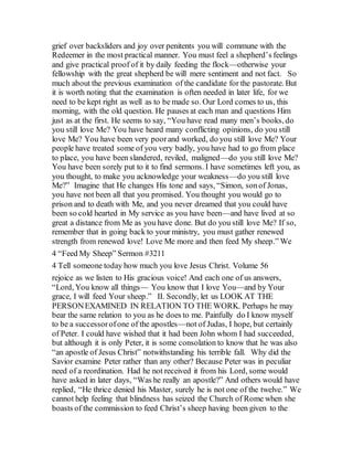 grief over backsliders and joy over penitents you will commune with the
Redeemer in the most practical manner. You must feel a shepherd’s feelings
and give practical proof of it by daily feeding the flock—otherwise your
fellowship with the great shepherd be will mere sentiment and not fact. So
much about the previous examination of the candidate for the pastorate. But
it is worth noting that the examination is often needed in later life, for we
need to be kept right as well as to be made so. Our Lord comes to us, this
morning, with the old question. He pauses at each man and questions Him
just as at the first. He seems to say, “You have read many men’s books, do
you still love Me? You have heard many conflicting opinions, do you still
love Me? You have been very poorand worked, do you still love Me? Your
people have treated some of you very badly, you have had to go from place
to place, you have been slandered, reviled, maligned—do you still love Me?
You have been sorely put to it to find sermons. I have sometimes left you, as
you thought, to make you acknowledge your weakness—do you still love
Me?” Imagine that He changes His tone and says, “Simon, sonof Jonas,
you have not been all that you promised. You thought you would go to
prison and to death with Me, and you never dreamed that you could have
been so cold hearted in My service as you have been—and have lived at so
great a distance from Me as you have done. But do you still love Me? If so,
remember that in going back to your ministry, you must gather renewed
strength from renewed love! Love Me more and then feed My sheep.” We
4 “Feed My Sheep” Sermon #3211
4 Tell someone today how much you love Jesus Christ. Volume 56
rejoice as we listen to His gracious voice! And each one of us answers,
“Lord, You know all things— You know that I love You—and by Your
grace, I will feed Your sheep.” II. Secondly, let us LOOK AT THE
PERSONEXAMINED IN RELATION TO THE WORK. Perhaps he may
bear the same relation to you as he does to me. Painfully do I know myself
to be a successorofone of the apostles—not of Judas, I hope, but certainly
of Peter. I could have wished that it had been John whom I had succeeded,
but although it is only Peter, it is some consolation to know that he was also
“an apostle of Jesus Christ” notwithstanding his terrible fall. Why did the
Savior examine Peter rather than any other? Because Peter was in peculiar
need of a reordination. Had he not received it from his Lord, some would
have asked in later days, “Was he really an apostle?” And others would have
replied, “He thrice denied his Master, surely he is not one of the twelve.” We
cannot help feeling that blindness has seized the Church of Rome when she
boasts of the commission to feed Christ’s sheep having been given to the
 