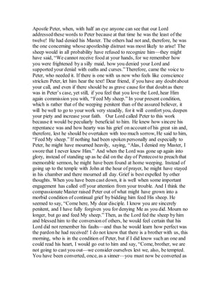 Apostle Peter, when, with half an eye anyone can see that our Lord
addressed these words to Peter because at that time he was the least of the
twelve! He had denied his Master. The others had not and, therefore, he was
the one concerning whose apostleship distrust was most likely to arise! The
sheep would in all probability have refused to recognize him—they might
have said, “We cannot receive food at your hands, for we remember how
you were frightened by a silly maid, how you denied your Lord and
supported your denial with oaths and curses.”Therefore, came the voice to
Peter, who needed it. If there is one with us now who feels like conscience
stricken Peter, let him hear the text! Dear friend, if you have any doubtabout
your call, and even if there should be as grave cause for that doubtas there
was in Peter’s case, yet still, if you feel that you love the Lord, hear Him
again commission you with, “Feed My sheep.” In your present condition,
which is rather that of the weeping penitent than of the assured believer, it
will be well to go to your work very steadily, for it will comfort you, deepen
your piety and increase your faith. Our Lord called Peter to this work
because it would be peculiarly beneficial to him. He knew how sincere his
repentance was and how hearty was his grief on account of his great sin and,
therefore, lest he should be overtaken with too much sorrow, He said to him,
“Feed My sheep.” If nothing had been spoken personally and especially to
Peter, he might have mourned heavily, saying, “Alas, I denied my Master, I
swore that I never knew Him.” And when the Lord was gone up again into
glory, instead of standing up as he did on the day of Pentecostto preach that
memorable sermon, he might have been found at home weeping. Instead of
going up to the temple with John at the hour of prayer, he might have stayed
in his chamber and there mourned all day. Grief is best expelled by other
thoughts. When you have been cast down, it is well when some important
engagement has called off your attention from your trouble. And I think the
compassionate Master raised Peter out of what might have grown into a
morbid condition of continual grief by bidding him feed His sheep. He
seemed to say, “Come here, My dear disciple. I know you are sincerely
penitent, and I have fully forgiven you for denying Me as you did. Mourn no
longer, but go and feed My sheep.” Then, as the Lord fed the sheep by him
and blessed him to the conversion of others, he would feel certain that his
Lord did not remember his faults—and thus he would learn how perfect was
the pardon he had received! I do not know that there is a brother with us, this
morning, who is in the condition of Peter, but if I did know such an one and
could read his heart, I would go out to him and say, “Come, brother, we are
not going to cast you out—we consider ourselves lest we, also, be tempted.
You have been converted, once, as a sinner—you must now be converted as
 