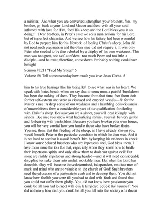 a minister. And when you are converted, strengthen your brothers. Yes, my
brother, go back to your Lord and Master and then, with all your soul
inflamed with love for Him, feed His sheep and the Lord bless you in so
doing!” Dear brothers, in Peter’s case we see a man zealous for his Lord,
but of imperfect character. And we see how his failure had been overruled
by God to prepare him for his lifework of feeding Christ’s sheep. John did
not need such preparation and the other nine did not require it. It was only
Peter who needed to be thus rebuked by a display of his own weakness. This
man was too great, too self-confident, too much Peter and too little a
disciple—and he must, therefore, come down. Probably nothing could have
brought
Sermon #3211 “Feed My Sheep” 5
Volume 56 Tell someone today how much you love Jesus Christ. 5
him to his true bearings like his being left to see what was in his heart. We
speak with bated breath when we say that to some men, a painful breakdown
has been the making of them. They became, from that time, free from their
former self-esteem and were as cleansed and emptied vessels—fit for the
Master’s use! A deep sense of our weakness and a humbling consciousness
of unworthiness form a considerable part of our qualification for dealing
with Christ’s sheep. Because you are a sinner, you will deal lovingly with
sinners. Because you know what backsliding means, you will be very gentle
and forbearing with backsliders. Because you have broken your own bones,
you will be very careful how you handle those who have broken theirs.
You see, then, that this feeding of the sheep, as I have already shown you,
would benefit Peter in the particular condition in which he then was. And it
is not hard to see that it would benefit him by keeping his rashness in check.
I know some beloved brothers who are impetuous and, God bless them, I
love them none the less for that, especially when they know how to bridle
their impetuous spirits and only allow them to dashout against evil! But
some are rashly impetuous and strong headed—and it will need considerable
discipline to make them into useful, workable men. But when the Lord has
done this, they will become those determined, independent, resolute men of
mark and mind who are so valuable to the church of God!Such brothers
need the education of a pastorate to curb and to develop them. You did not
know how foolish you were till you had to deal with fools and found that
you could not suffer them gladly. You did not know how passionate you
could be till you had to meet with quick tempered people like yourself! You
did not know how rash you could be till you fell into the society of a dozen
 