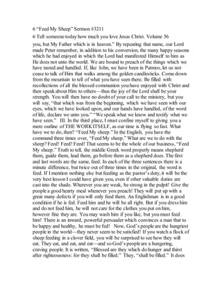 6 “Feed My Sheep” Sermon #3211
6 Tell someone today how much you love Jesus Christ. Volume 56
you, but My Father which is in heaven.” By repeating that name, our Lord
made Peter remember, in addition to his conversion, the many happy seasons
which he had enjoyed in which the Lord had manifested Himself to him as
He does not unto the world. We are bound to preach of the things which we
have tasted and handled. If, like John, we have been in Patmos, let us not
cease to talk of Him that walks among the golden candlesticks. Come down
from the mountain to tell of what you have seen there. Be filled with
recollections of all the blessed communion you have enjoyed with Christ and
then speak about Him to others—thus the joy of the Lord shall be your
strength. You will then have no doubtof your call to the ministry, but you
will say, “that which was from the beginning, which we have seen with our
eyes, which we have looked upon, and our hands have handled, of the word
of life, declare we unto you.” “We speak what we know and testify what we
have seen.” III. In the third place, I must confine myself to giving you a
mere outline of THE WORKITSELF, as our time is flying so fast. What
have we to do, then? “Feed My sheep.” In the English, you have the
command three times over, “Feed My sheep.” What are we to do with the
sheep? Feed! Feed! Feed! That seems to be the whole of our business, “Feed
My sheep.” Truth to tell, the middle Greek word properly means shepherd
them, guide them, lead them, go before them as a shepherd does. The first
and last words are the same, feed. In each of the three sentences there is a
minute difference, but twice out of three times in the original, the word is
feed. If I mention nothing else but feeding as the pastor’s duty, it will be the
very best lesson I could have given you, even if other valuable duties are
cast into the shade. Wherever you are weak, be strong in the pulpit! Give the
people a good hearty meal whenever you preach! They will put up with a
great many defects if you will only feed them. An Englishman is in a good
condition if he is fed. Feed him and he will be all right. But if you dress him
and do not feed him, he will not care for the clothes you put on him,
however fine they are. You may wash him if you like, but you must feed
him! There is an inward, powerful persuader which convinces a man that to
be happy and healthy, he must be fed! Now, God’s people are the hungriest
people in the world—they never seem to be satisfied! If you watch a flock of
sheep feeding in a clover field, you will be surprised to see how they will
eat. They eat, and eat, and eat—and so God’s peopleare a hungering,
craving people. It is written, “Blessed are they which do hunger and thirst
after righteousness: for they shall be filled.” They, “shall be filled.” It does
 