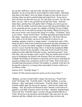 not say they shall have a nip and a bite, and then be driven away and,
therefore, we are to treat them as God would have them treated—feed them,
feed them to the fullest! Never be afraid of being too free with the food, or
of giving them too much sound doctrine and gospel food! Some want to
drive the flock, but that will never do. We must feed, not drive. We will lead
them, you say—that is very good but do not lead lean sheep—feed and
fatten them, and then they will gladly follow! Perhaps you wish to govern
them. Well, the middle word does mean govern after the gospel fashion, but
if you somewhat govern, yet give two supplies of feeding for one of ruling!
You will be sure to succeed if you keep to the feeding. Blessed be God, you
have not to invent a new food for His sheep! It is written, “Feed them,” but it
is not written, “invent food for them.” God has appointed the properfood for
His sheep—hand that out to them—and nothing else. The Popeof Rome,
who claims to be the lineal successorofthe apostle of whom we are
speaking, attempts to feed in a strange manner. I wonder how many of the
sheep are able to feed on his formal pronouncement and other specimens of
cursing. He seems to be mainly engaged in uttering maledictions upon the
wolves! I see no food for the sheep. How is it that he has founded no Bible
Societies in Rome for the circulation of the pure Word of God?One of his
predecessorshas called the Protestant version, “poisonous pastures.”Very
well, then, why not circulate a pure version? Why not spend a part of Peter’s
pence in distributing the Epistle to the Romans? Why not exhort priests,
cardinals and bishops to be instant in seasonand out of season, preaching the
gospelaccording to the commission of the Lord? Verily, Peter at this day is
crucified head downwards at Rome! The tradition is symbolic of the fact, for
the apostle is placed in a wrong position and exalted to honors which are a
crucifixion to him.
Sermon #3211 “Feed My Sheep” 7
Volume 56 Tell someone today how much you love Jesus Christ. 7
Brethren, you have to feed Christ’s sheep. Our Lord says, “Feed!Feed!
Feed!” He begins with, “Feed My lambs.” My little lambkins, or young
believers—these need plenty of instruction. “Feed My sheep” comes next.
Feed the middle aged, the strong, the vigorous—these do not require only
feeding— they also need to be directed in their Christian course and to be
guided to some field of earnest service for Christ—therefore shepherd them.
Then in the last, “Feed My sheep,” you have the gray headed believers in
Christ. Do not try to govern these, but feed them! They may have far more
prudence and they certainly have more experience than you have and,
 