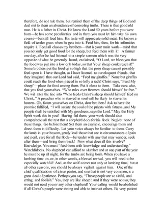 therefore, do not rule them, but remind them of the deep things of God and
deal out to them an abundance of consoling truths. There is that good old
man. He is a father in Christ. He knew the Lord 50 years before you were
born—he has some peculiarities and in them you must let him take his own
course—butstill feed him. His taste will appreciate solid meat. He knows a
field of tender grass when he gets into it. Feed him, then, for his infirmities
require it. Feed all classes my brothers—that is your main work—mind that
you not only get good food for the sheep, but feed them with it! A farmer
one day, after he had listened to a simple sermon which was the very
oppositeof what he generally heard, exclaimed, “O Lord, we bless you that
the food was put into a low crib today, so that Your sheep could reach it!”
Some brothers put the food up so high that the poorsheep cannot possibly
feed upon it. I have thought, as I have listened to our eloquent friends, that
they imagined that our Lord had said, “Feed my giraffes.” None but giraffes
could reach the food when placed in so lofty a rack! Christ says, “Feed My
sheep”—place the food among them. Put it close to them. Take care, also,
that you feed yourselves. “Who rules over freemen should himself be free.”
We will alter the line into “Who feeds Christ’s sheep should himself feed on
Christ,.” A preacher who is starved in soul will be likely to starve his
hearers. Oh, fatten yourselves on Christ, dear brothers! Ask to have the
promise fulfilled, “I will satiate the soul of the priests with fatness, and My
people shall be satisfied with My goodness, says the Lord.” May the Holy
Spirit work this in you! Having fed them, your work should also
comprehend all the rest that a shepherd does for his flock. Neglect none of
these things. Go before them! Set them an example, encourage them and
direct them in difficulty. Let your voice always be familiar to them. Carry
the lamb in your bosom, gently lead those that are in circumstances of pain
and peril, care for all the flock—be tender with any that may wander, seek
after them—and bring them back! Now what does all this involve?
Knowledge. You must “feed them with knowledge and understanding.”
Watchfulness. No shepherd can afford to slumber and at one part of the year
he must be up all night, for the lambs are being born. When you have a
lambing time on, or, in other words, a blessed revival, you will need to be
especially watchful! And, as the wolf comes not only at lambing time, but at
all other seasons, you should be always vigilant against him. One of the
chief qualifications of a true pastor, and one that is not very common, is a
great deal of patience. Perhaps you say, “These people are so sinful, and
erring, and foolish.” Yes, they are like sheep! And if they were not so, they
would not need you or any other shepherd! Your calling would be abolished
if all Christ’s people were strong and able to instruct others. Be very patient
 