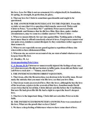 his love. Love for Him is not an ornament; it is religionitself, its foundation,
its spring, its strength, its perfection, its glory.
4. That our love for Christ is sometimes questionable and ought to be
questioned.
II. THE ANSWER WHICH PETER GAVE TO THE INQUIRY. From this
we infer at once that it is a question which maybe answered. Thrice said
Christ to Peter, "Lovestthou Me?" and thrice Peteransweredwith
promptitude and firmness that he did love Him. How then, under similar
circumstances, maywe come to a similar answer? We love Christ —
1. When we mourn bitterly for our sins againstHim. Nothing pains a feeling
heart more than to offend causelesslya heart it loves. Forgivenesscannotwear
our pain away, kindness cannotdissipate it; they sometimes rather aggravate
than remove it.
2. When we are especiallyon our guard againsta repetition of those sins
wherewith we have dishonoured Him.
3. When no sin, no sorrow on accountof sin, no state of mind whatsoevercan
keepus from His feet.
(C. Bradley, M. A.)
Jesus questioning Peter's love
C. J. Deems, D. D.Christnever unnecessarilyinjured the feelings of any one;
yet when necessaryHe did not hesitate to inflict pain. Jesus did not flatter and
call Petera rock now — "Simon, sonof Jonas."
I. THE INFERENCESFROM CHRIST'S QUESTION.
1. That Jesus, afterthe Resurrection, was desirous to be loved by man. Do not
make the mistake that you must win His love; see that you love Him.
2. That Jesus wants an avowalof love. How the lover, although he has the love
of his loved one, rejoices in the avowals ofthat love. Jonathan made David
sware twice that he loved him. Christ did not ask this before the Crucifixion.
But now He had given His life He had a right to expectthe heart's deepest
love.
3. That love is the important thing. Christ did not catechise Peteras to his
faith.
II. THE INFERENCESFROM PETER'S ANSWER. Peterwas consciousof
his love. What are the proofs that we love Christ?
1. We have a deep feeling of bitterness when we have come short of love.
 