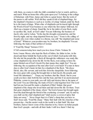 with them, as a nurse is with the child committed to her to watch, and love,
and teach. What an honor this office puts upon you! To belong to the college
of fishermen with Peter, James and John is a great honor. But the work of
the pastor is still nobler. Well did they speak of old of shepherd kings, for
the shepherd’s business is such as is worthy of a king! Indeed, amid his flock
he is the truest of kings. What a line of shepherds can be traced right through
the Word of God!Your business is one which the first martyr followed, for
Abel was a keeper of sheep. Stand like he in the midst of your flock, ready
to sacrifice life, itself, at God’s altar! You are following the business of
Jacob, who said to Laban, “In the day the drought consumed me, and the
frost by night; and my sleep departed from my eyes.” Yours is the calling of
Joseph, who even when exalted to a throne, was still “the shepherd and stone
of Israel.” Whatever your position may be, brothers, be shepherds! You are
following the trade of that noblest of woman
8 “Feed My Sheep” Sermon #3211
8 Tell someone today how much you love Jesus Christ. Volume 56
born, I mean Moses, who kept the flock of Jethro, his father in law, in the
desert and there beheld the bush on fire out of which God spokewith him.
He who led the people like a flock all through the wilderness was ready like
a true shepherd to lay down his life for the flock, even asking to have his
name blotted out of God’s bookif by that means they might live! You are
following the occupationof the men after God’sown heart! If a man in these
days is after God’s heart, let him be a shepherd of the flock. “He chose
David, also, His servant, and took him from the sheepfolds: from following
the ewes great with young He brought him to feed Jacob, His people, and
Israel His inheritance.” I hope, my brothers, that like David, that in your
youth you have slain both the lion and the bear, and that if an uncircumcised
Philistine comes in your path, you will defy and destroy him in the name of
the Lord! You are following the trade of God’s only begotten Son! The Lord
had but one Son and He made a shepherd of Him! Imitate that good
shepherd of the sheep who loved them and laid down His life for them. Trust
that great shepherd of the sheep, whom “the God of peace has brought again
from the dead through the blood of the everlasting covenant” and, by and by
you shall see the chief shepherd and “shall receive a crown of glory that
fades not away.” Never forget that it is Christ’s sheep that you have to
feed! Jesus said, “Feed My sheep.” Many find fault with the churches of the
present day—but the easiest work in the world is to find fault! My dear
brothers, bad as I know some of the churches to be, I know no better people
than God’speople—and with all their faults I still love them! I find my
 