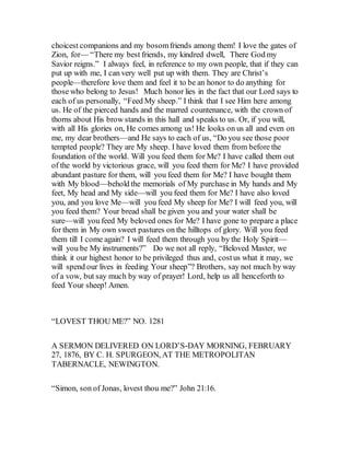 choicest companions and my bosomfriends among them! I love the gates of
Zion, for— “There my best friends, my kindred dwell, There God my
Savior reigns.” I always feel, in reference to my own people, that if they can
put up with me, I can very well put up with them. They are Christ’s
people—therefore love them and feel it to be an honor to do anything for
those who belong to Jesus! Much honor lies in the fact that our Lord says to
each of us personally, “Feed My sheep.” I think that I see Him here among
us. He of the pierced hands and the marred countenance, with the crown of
thorns about His brow stands in this hall and speaks to us. Or, if you will,
with all His glories on, He comes among us! He looks on us all and even on
me, my dear brothers—and He says to each of us, “Do you see those poor
tempted people? They are My sheep. I have loved them from before the
foundation of the world. Will you feed them for Me? I have called them out
of the world by victorious grace, will you feed them for Me? I have provided
abundant pasture for them, will you feed them for Me? I have bought them
with My blood—behold the memorials of My purchase in My hands and My
feet, My head and My side—will you feed them for Me? I have also loved
you, and you love Me—will you feed My sheep for Me? I will feed you, will
you feed them? Your bread shall be given you and your water shall be
sure—will you feed My beloved ones for Me? I have gone to prepare a place
for them in My own sweet pastures on the hilltops of glory. Will you feed
them till I come again? I will feed them through you by the Holy Spirit—
will you be My instruments?” Do we not all reply, “Beloved Master, we
think it our highest honor to be privileged thus and, costus what it may, we
will spend our lives in feeding Your sheep”? Brothers, say not much by way
of a vow, but say much by way of prayer! Lord, help us all henceforth to
feed Your sheep! Amen.
“LOVEST THOU ME?” NO. 1281
A SERMON DELIVERED ON LORD’S-DAY MORNING, FEBRUARY
27, 1876, BY C. H. SPURGEON, AT THE METROPOLITAN
TABERNACLE, NEWINGTON.
“Simon, son of Jonas, lovest thou me?” John 21:16.
 