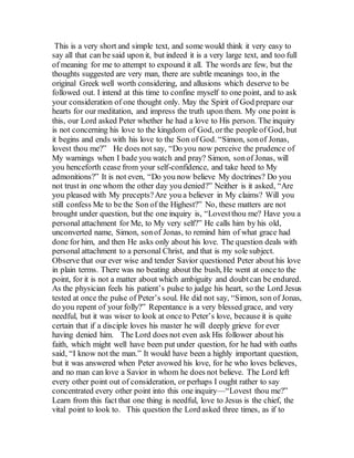 This is a very short and simple text, and some would think it very easy to
say all that can be said upon it, but indeed it is a very large text, and too full
of meaning for me to attempt to expound it all. The words are few, but the
thoughts suggested are very man, there are subtle meanings too, in the
original Greek well worth considering, and allusions which deserve to be
followed out. I intend at this time to confine myself to one point, and to ask
your consideration of one thought only. May the Spirit of God prepare our
hearts for our meditation, and impress the truth upon them. My one point is
this, our Lord asked Peter whether he had a love to His person. The inquiry
is not concerning his love to the kingdom of God, orthe people of God, but
it begins and ends with his love to the Son of God. “Simon, sonof Jonas,
lovest thou me?” He does not say, “Do you now perceive the prudence of
My warnings when I bade you watch and pray? Simon, sonof Jonas, will
you henceforth cease from your self-confidence, and take heed to My
admonitions?” It is not even, “Do you now believe My doctrines? Do you
not trust in one whom the other day you denied?” Neither is it asked, “Are
you pleased with My precepts?Are you a believer in My claims? Will you
still confess Me to be the Son of the Highest?” No, these matters are not
brought under question, but the one inquiry is, “Lovestthou me? Have you a
personal attachment for Me, to My very self?” He calls him by his old,
unconverted name, Simon, sonof Jonas, to remind him of what grace had
done for him, and then He asks only about his love. The question deals with
personal attachment to a personal Christ, and that is my sole subject.
Observe that our ever wise and tender Savior questioned Peter about his love
in plain terms. There was no beating about the bush, He went at once to the
point, for it is not a matter about which ambiguity and doubtcan be endured.
As the physician feels his patient’s pulse to judge his heart, so the Lord Jesus
tested at once the pulse of Peter’s soul. He did not say, “Simon, son of Jonas,
do you repent of your folly?” Repentance is a very blessed grace, and very
needful, but it was wiser to look at once to Peter’s love, because it is quite
certain that if a disciple loves his master he will deeply grieve for ever
having denied him. The Lord does not even ask His follower about his
faith, which might well have been put under question, for he had with oaths
said, “I know not the man.” It would have been a highly important question,
but it was answered when Peter avowed his love, for he who loves believes,
and no man can love a Savior in whom he does not believe. The Lord left
every other point out of consideration, or perhaps I ought rather to say
concentrated every other point into this one inquiry—“Lovest thou me?”
Learn from this fact that one thing is needful, love to Jesus is the chief, the
vital point to look to. This question the Lord asked three times, as if to
 