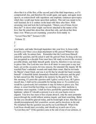 show that it is of the first, of the second, and of the third importance, as if it
comprised all else, and therefore He would again, and again, and again insist
upon it, as orators dwell with repetitions and emphatic sentences upon topics
which they would urge home upon their auditors. This nail was meant to be
well fastened, for it is smitten on the head with blow after blow. With
unvarying tone and look the Lord inquired, “Simon, son of Jonas, lovest
thou me?” It shows what weight our Savior attached to the matter of his
love, that He asked him about that, about that only, and about that three
times over. When you are examining yourselves look mainly to
“LovestThou Me?” Sermon #1281
Volume 22
2
2
your hearts, and make thorough inquisition into your love. Is Jesus really
loved by you? Have you a deep attachment to His person?Whatever else
you trifle with, be earnest here. Remember that the Lord Jesus Himself
asked the question, and He asked it until He grieved Peter. So long as he was
but recognized as a disciple Peter must have felt ready to receive the severest
possible rebuke, and think himself gently done by, therefore it was not easy
to grieve him. Our Lord also was slow at all times to cause pain to any true
heart, yet on this occasion, for wise reasons, He reiterated His inquiry till He
touched Peter’s unhealed wounds and made them smart. Had he not made
his Master’s heart bleed, and was it not fit that he should feel heart-wounds
himself? A threefold denial demanded a threefold confession, and the grief
he had caused was fitly brought to his memory by the grief he felt. Now,
this morning, if I press this question until I grieve some of you, till I grieve
myself also, I shall not be censurable for having done so. To comfort you
would be a good work, but sometimes it may be better to grieve you. Not
always is sweet food the best thing we can bring you, bitter medicine is
sometimes more requisite. I shall not have pushed the question beyond its
legitimate sphere if I should so present it as to stir your hearts even to
anguish. True love has more or less of pain about it, only the mere pretender
passes through the world without anxious inquiry and heart-searching. Better
far that you should be grieved today, and be found right at last, than that you
should presumptuously feel yourselves secure, and be deceivers in the end.
We remarked that the question was put by our Lord Himself. What if the
Lord Jesus should meet you today, and should say to each one of you,
“Lovest thou me?” If the question came at the end of one of our sermons, or
 