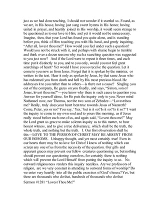 just as we had done teaching, I should not wonder if it startled us. Found, as
we are, in His house, having just sung sweet hymns in His honor, having
united in prayer, and heartily joined in His worship, it would seem strange to
be questioned as to our love to Him, and yet it would not be unnecessary.
Imagine, then, that your Lord has found you quite alone, and is standing
before you, think of Him touching you with His hand, and gently inquiring,
“After all, lovest thou me?” How would you feel under such a question?
Would you not be struck with it, and perhaps with shame begin to tremble
and think over a dozen reasons why such a searching question was suggested
to you just now? And if the Lord were to repeat it three times, and each
time put it distinctly to you, and to you only, would you not feel great
searchings of heart? Yet would I have you so receive the question. Let it
come to you now as from Jesus. Forget that it is spoken by the minister, or
written in the text. Hear it only as spokenby Jesus, by that same Jesus who
has redeemed you from death and hell by His most precious blood. He
addresses it to you rather than to others—is there not a cause? Singling you
out of the company, He gazes on you fixedly, and says, “Simon, son of
Jonas, lovest thou me?”—you know why there is such cause to question you.
Answer for yourself alone, for He puts the inquiry only to you. Never mind
Nathanael now, nor Thomas, nor the two sons of Zebedee—“Lovestthou
me? Really, truly does your heart beat true towards Jesus of Nazareth?
Come, Peter, yes or no? You say, ‘Yes,’ but is it so?Is it so? Is it so?” I want
the inquiry to come to my own soul and to yours this morning, as if Jesus
really stood before each one of us, and again said, “Lovestthou me?” May
the Lord grant us grace to make solemn inquiry as to this matter, to bear
honest witness, and to give a true deliverance, which shall be the truth, the
whole truth, and nothing but the truth. I. Our first observation shall be
this—LOVE TO THE PERSONOF CHRIST MAY BE ABSENT FROM
OUR BOSOMS. Unhappy thought, and yet most certainly true! Even in
our hearts there may be no love for Christ! I know of nothing which can
screen any one of us from the necessity of the question. Our gifts and
apparent graces may prevent our fellow creatures questioning us, but nothing
should prevent our questioning ourselves, for certainly there is nothing
which will prevent the Lord Himself from putting the inquiry to us. No
outward religiousness renders this inquiry needless. Are we professorsof
religion, are we very constant in attending to outward forms of worship? Do
we enter very heartily into all the public exercises of God’s house?Yes, but
there are thousands who do that, hundreds of thousands who do that
Sermon #1281 “Lovest Thou Me?”
 