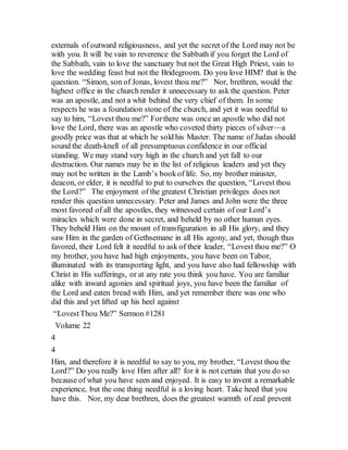 externals of outward religiousness, and yet the secret of the Lord may not be
with you. It will be vain to reverence the Sabbath if you forget the Lord of
the Sabbath, vain to love the sanctuary but not the Great High Priest, vain to
love the wedding feast but not the Bridegroom. Do you love HIM? that is the
question. “Simon, son of Jonas, lovest thou me?” Nor, brethren, would the
highest office in the church render it unnecessary to ask the question. Peter
was an apostle, and not a whit behind the very chief of them. In some
respects he was a foundation stone of the church, and yet it was needful to
say to him, “Lovest thou me?” Forthere was once an apostle who did not
love the Lord, there was an apostle who coveted thirty pieces of silver—a
goodly price was that at which he sold his Master. The name of Judas should
sound the death-knell of all presumptuous confidence in our official
standing. We may stand very high in the church and yet fall to our
destruction. Our names may be in the list of religious leaders and yet they
may not be written in the Lamb’s bookof life. So, my brother minister,
deacon, or elder, it is needful to put to ourselves the question, “Lovest thou
the Lord?” The enjoyment of the greatest Christian privileges does not
render this question unnecessary. Peter and James and John were the three
most favored of all the apostles, they witnessed certain of our Lord’s
miracles which were done in secret, and beheld by no other human eyes.
They beheld Him on the mount of transfiguration in all His glory, and they
saw Him in the garden of Gethsemane in all His agony, and yet, though thus
favored, their Lord felt it needful to ask of their leader, “Lovest thou me?” O
my brother, you have had high enjoyments, you have been on Tabor,
illuminated with its transporting light, and you have also had fellowship with
Christ in His sufferings, or at any rate you think you have. You are familiar
alike with inward agonies and spiritual joys, you have been the familiar of
the Lord and eaten bread with Him, and yet remember there was one who
did this and yet lifted up his heel against
“LovestThou Me?” Sermon #1281
Volume 22
4
4
Him, and therefore it is needful to say to you, my brother, “Lovest thou the
Lord?” Do you really love Him after all? for it is not certain that you do so
because of what you have seen and enjoyed. It is easy to invent a remarkable
experience, but the one thing needful is a loving heart. Take heed that you
have this. Nor, my dear brethren, does the greatest warmth of zeal prevent
 