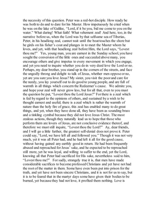 the necessity of this question. Peter was a red-hot disciple. How ready he
was both to do and to dare for his Master. How impetuously he cried when
he was on the lake of Galilee, “Lord, if it be you, bid me come to you on the
water.” What daring! What faith! What vehement zeal! And here, too, in the
narrative before us, when the Lord was by that selfsame sea of Tiberias,
Peter, in his headlong zeal, cannot wait until the boattouches the shore but
he girds on his fisher’s coat and plunges in to meet the Master whom he
loves, and yet, with that headlong zeal before Him, the Lord says, “Lovest
thou me?” Yes, young man, you are earnest in the Sunday school, you have
sought the conversion of the little ones and succeeded abovemany, you
encourage others and give impetus to every movement in which you engage,
and yet you need to inquire whether you do in very deed love the Lord or no.
Perhaps, my dear brother, you stand up in the corners of the streets, and face
the ungodly throng and delight to talk of Jesus, whether men opposeorno,
yet are you sure you love Jesus? My sister, you visit the poorand care for
the needy, you lay yourself out to do good to young people, and are full of
warmth in all things which concern the Redeemer’s cause. We admire you,
and hope your zeal will never grow less, but for all that, even to you must
the question be put, “Lovest thou the Lord Jesus?” Forthere is a zeal which
is fed by regard to the opinions of others, and sustained by a wish to be
thought earnest and useful; there is a zeal which is rather the warmth of
nature than the holy fire of grace, this zeal has enabled many to do great
things, and yet, when they have done all, they have been as sounding brass
and a tinkling cymbal because they did not love Jesus Christ. The most
zealous actions, though they naturally lead us to hope that those who
perform them are lovers of Jesus, are not conclusive evidence thereof, and
therefore we must still inquire, “Lovest thou the Lord?” Ay, dear friends,
and I will go a little further, the greatest self-denial does not prove it. Peter
could say, “Lord, we have left all and followed you.” Though it was not very
much, yet it was all Peter had, and he had left it all for the good cause,
without having gained any earthly good in return. He had been frequently
abused and reproached for Jesus’ sake, and he expected to be reproached
still more, yet he was loyal, and willing to suffer to the end, yet the Lord,
knowing all that Peter had sacrificed for His sake, nevertheless said to him,
“Lovest thou me?” For sadly, strangely true it is, that men have made
considerable sacrifices to become professed Christians and yet have not had
the root of the matter in them. Some have even been put into prison for the
truth, and yet have not been sincere Christians, and it is not for us to say, but
it is to be feared that in the martyr days some have given their bodies to be
burned, yet becausethey had not love, it profited them nothing. Love is
 