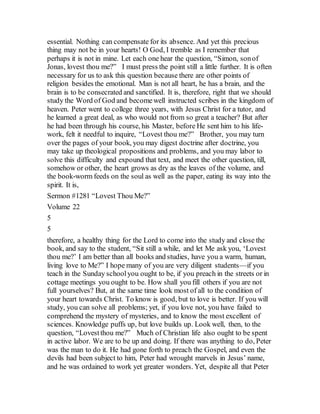 essential. Nothing can compensate for its absence. And yet this precious
thing may not be in your hearts! O God, I tremble as I remember that
perhaps it is not in mine. Let each one hear the question, “Simon, sonof
Jonas, lovest thou me?” I must press the point still a little further. It is often
necessary for us to ask this question because there are other points of
religion besides the emotional. Man is not all heart, he has a brain, and the
brain is to be consecrated and sanctified. It is, therefore, right that we should
study the Word of God and becomewell instructed scribes in the kingdom of
heaven. Peter went to college three years, with Jesus Christ for a tutor, and
he learned a great deal, as who would not from so great a teacher? But after
he had been through his course, his Master, before He sent him to his life-
work, felt it needful to inquire, “Lovest thou me?” Brother, you may turn
over the pages of your book, you may digest doctrine after doctrine, you
may take up theological propositions and problems, and you may labor to
solve this difficulty and expound that text, and meet the other question, till,
somehow or other, the heart grows as dry as the leaves of the volume, and
the book-worm feeds on the soul as well as the paper, eating its way into the
spirit. It is,
Sermon #1281 “Lovest Thou Me?”
Volume 22
5
5
therefore, a healthy thing for the Lord to come into the study and close the
book, and say to the student, “Sit still a while, and let Me ask you, ‘Lovest
thou me?’ I am better than all books and studies, have you a warm, human,
living love to Me?” I hope many of you are very diligent students—if you
teach in the Sunday schoolyou ought to be, if you preach in the streets or in
cottage meetings you ought to be. How shall you fill others if you are not
full yourselves? But, at the same time look most of all to the condition of
your heart towards Christ. To know is good, but to love is better. If you will
study, you can solve all problems; yet, if you love not, you have failed to
comprehend the mystery of mysteries, and to know the most excellent of
sciences. Knowledge puffs up, but love builds up. Look well, then, to the
question, “Lovestthou me?” Much of Christian life also ought to be spent
in active labor. We are to be up and doing. If there was anything to do, Peter
was the man to do it. He had gone forth to preach the Gospel, and even the
devils had been subject to him, Peter had wrought marvels in Jesus’ name,
and he was ordained to work yet greater wonders. Yet, despite all that Peter
 