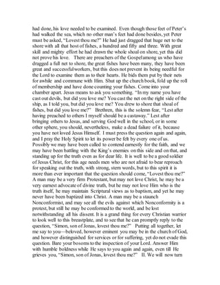 had done, his love needed to be examined. Even though those feet of Peter’s
had walked the sea, which no other man’s feet had done besides, yet Peter
must be asked, “Lovest thou me?” He had just dragged that huge net to the
shore with all that host of fishes, a hundred and fifty and three. With great
skill and mighty effort he had drawn the whole shoal on shore, yet this did
not prove his love. There are preachers of the Gospelamong us who have
dragged a full net to shore, the great fishes have been many, they have been
great and successfulworkers, but this does not prevent its being needful for
the Lord to examine them as to their hearts. He bids them put by their nets
for awhile and commune with Him. Shut up the church book, fold up the roll
of membership and have done counting your fishes. Come into your
chamber apart. Jesus means to ask you something. “In my name you have
cast out devils, but did you love me? You cast the net on the right side of the
ship, as I told you, but did you love me? You drew to shore that shoal of
fishes, but did you love me?” Brethren, this is the solemn fear, “Lest after
having preached to others I myself should be a castaway.” Lest after
bringing others to Jesus, and serving God well in the school, or in some
other sphere, you should, nevertheless, make a dead failure of it, because
you have not loved Jesus Himself. I must press the question again and again,
and I pray the Holy Spirit to let its power be felt by every one of us.
Possibly we may have been called to contend earnestly for the faith, and we
may have been battling with the King’s enemies on this side and on that, and
standing up for the truth even as for dear life. It is well to be a good soldier
of Jesus Christ, for this age needs men who are not afraid to bear reproach
for speaking out the truth, with strong, stern words, but to this spirit it is
more than ever important that the question should come, “Lovest thou me?”
A man may be a very firm Protestant, but may not love Christ, he may be a
very earnest advocate of divine truth, but he may not love Him who is the
truth itself, he may maintain Scriptural views as to baptism, and yet he may
never have been baptized into Christ. A man may be a staunch
Nonconformist, and may see all the evils against which Nonconformity is a
protest, but still he may be conformed to the world, and be lost
notwithstanding all his dissent. It is a grand thing for every Christian warrior
to look well to this breastplate, and to see that he can promptly reply to the
question, “Simon, son of Jonas, lovest thou me?” Putting all together, let
me say to you—beloved, however eminent you may be in the church of God,
and however distinguished for services or for suffering, yet do not evade this
question. Bare your bosoms to the inspection of your Lord. Answer Him
with humble boldness while He says to you again and again, even till He
grieves you, “Simon, son of Jonas, lovest thou me?” II. We will now turn
 