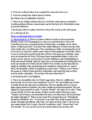 2. True love will not allow us to commit the same sin twice over.
3. True love brings the sinner back to Christ.
III. PRACTICAL OBSERVATIONS.
1. There is no religionwithout the love of Christ, and no heaven. Intellect,
wealth, positions, friends cannot make up for the lack of it. Paul holds a man
accursedwithout it.
2. By loving Christ we place ourselves where He can do us the most good.
(C. J. Deems, D. D.)
Peter's confessionoflove to Christ
A. Mackennal, D . D.There are times which revealto us the mysterious
identity of our ever-changing lives; when we read old letters, visit well-
remembered scenes, graspthe hand of old friends, or indulge in the silent
luxury of their presence. You know the subtle influence of such seasons;with
what reality they recallthe past. The coincidencesoflife are designed by God
to reveal us to ourselves and to show what is God's guidance of our life. These
verses recordsuch a period in the life of Peter. The past was with him; what
were its memories for Peter? Of eagerhaste and painful failure; of love for
Christ so true and yet so powerless;of self-confidence and of unfaithfulness.
With chastened, bumble spirit he must have satand pondered; feeling that not
in his devotedness to Christ, but in Christ's love to him, lay his hope that he
might be faithful to his apostleship, if he should be reinstated in it. And to
these, his thoughts, Christ at length gives expression:"Simon, son of Jonas,"
the name by which Christ had first calledhim, and which He had so often
used in tender solemnity, "lovestthou Me more than these?"
I. PETER'SLOVE TO CHRIST.
1. There is a beautiful order in Christ's questions. There is a difference
betweenthe two Greek verbs translated "lovest." Itis not a difference in the
warmth, but in the characterof affection. The one signifies the love based
upon appreciationof another; the other simple personalattachment. The one
might be representedif we said, "I am thy friend;" the other if we said, "Thou
art my friend."(1) It is the former of these words which Christ here uses:
"Simon, sonof Jonas, esteemestthou Me more, art thou more My friend than
thy fellow disciples?" This was just what Peter had professed, "Thoughall
should be offended," &c. "I am ready to go with Thee, both in prison and to
death; ThoughI should die with Thee, yet will I not deny Thee."(2)You can
now understand Peter's reply. Once he would have said, "I know that I am
Thy friend;" he was sure he was to be trusted. But he has losthis self-
 
