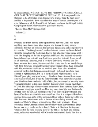 to a second head. WE MUST LOVE THE PERSONOF CHRIST, OR ALL
OUR PAST PROFESSIONS HAVE BEEN A LIE. It is not possible for
that man to be a Christian who does not love Christ. Take the heart away,
and life is impossible. Your very first true hope of heaven came to you, if it
ever did come at all, by Jesus Christ. Beloved, you heard the Gospel, but the
Gospelapart from Christ was never good news to you,
“LovestThou Me?” Sermon #1281
Volume 22
6
6
you read the Bible, but the Bible apart from a personal Christ was never
anything more than a dead letter to you, you listened to many earnest
entreaties, but they all fell on a deaf ear until Jesus came and compelled you
to come in. The first gleam of comfort that ever entered my heart flashed
from the wounds of the Redeemer, I never had a hope of being saved until I
saw Him hanging on the tree in agonies and blood. And because our earliest
hope is bound up, not with any doctrine or preacher, but with Jesus, our all
in all, therefore I am sure, even if we have only lately received our first
hope, we must love Jesus, from whom it has come. Nor do we merely begin
with Him, for every covenant blessing we have received has been connected
with His person and could not be received apart from Him. You have
obtained pardon, but that pardon was through His blood. You have been
clothed in righteousness, but He is the Lord your Righteousness, He is
Himself your glory and your beauty. You have been cleansed from many
sins by conversion, but it was the water from His riven side which washed
you. You have been made the child of God, but your adoption has only made
you feel more akin to the Elder Brother, through whom you are made heirs
of God. The blessings of the covenant are none of them separate from Christ,
and cannot be enjoyed apart from Him, any more than light and heat can be
divided from the sun. All blessings come to us from His pierced hand, and
hence if we have received them we must love Him, it is not possible to have
enjoyed the golden gifts of His unbounded love without being moved to love
Him in return. You cannot walk in the sun without being warmed, nor
receive of Christ’s fullness without being filled with gratitude. Every
ordinance of the Christian church since we have been converted has either
been a mockery, or else we have loved Christ in it. Baptism, for instance,
what is it but the mere washing away of the filth of the flesh and nothing
more, unless we were buried with Christ in baptism unto death, that like as
 