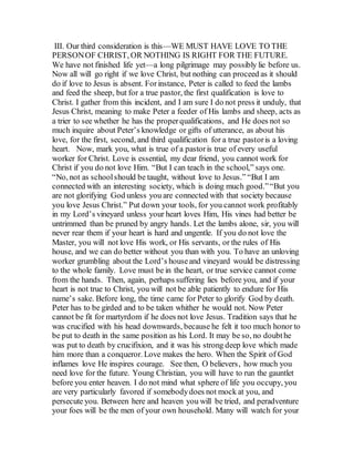 III. Our third consideration is this—WE MUST HAVE LOVE TO THE
PERSONOF CHRIST, OR NOTHING IS RIGHT FOR THE FUTURE.
We have not finished life yet—a long pilgrimage may possibly lie before us.
Now all will go right if we love Christ, but nothing can proceed as it should
do if love to Jesus is absent. Forinstance, Peter is called to feed the lambs
and feed the sheep, but for a true pastor, the first qualification is love to
Christ. I gather from this incident, and I am sure I do not press it unduly, that
Jesus Christ, meaning to make Peter a feeder of His lambs and sheep, acts as
a trier to see whether he has the properqualifications, and He does not so
much inquire about Peter’s knowledge or gifts of utterance, as about his
love, for the first, second, and third qualification for a true pastoris a loving
heart. Now, mark you, what is true of a pastoris true of every useful
worker for Christ. Love is essential, my dear friend, you cannot work for
Christ if you do not love Him. “But I can teach in the school,” says one.
“No, not as schoolshould be taught, without love to Jesus.” “But I am
connected with an interesting society, which is doing much good.”“But you
are not glorifying God unless you are connected with that society because
you love Jesus Christ.” Put down your tools, for you cannot work profitably
in my Lord’s vineyard unless your heart loves Him, His vines had better be
untrimmed than be pruned by angry hands. Let the lambs alone, sir, you will
never rear them if your heart is hard and ungentle. If you do not love the
Master, you will not love His work, or His servants, or the rules of His
house, and we can do better without you than with you. To have an unloving
worker grumbling about the Lord’s houseand vineyard would be distressing
to the whole family. Love must be in the heart, or true service cannot come
from the hands. Then, again, perhaps suffering lies before you, and if your
heart is not true to Christ, you will not be able patiently to endure for His
name’s sake. Before long, the time came for Peter to glorify God by death.
Peter has to be girded and to be taken whither he would not. Now Peter
cannot be fit for martyrdom if he does not love Jesus. Tradition says that he
was crucified with his head downwards, because he felt it too much honor to
be put to death in the same position as his Lord. It may be so, no doubthe
was put to death by crucifixion, and it was his strong deep love which made
him more than a conqueror. Love makes the hero. When the Spirit of God
inflames love He inspires courage. See then, O believers, how much you
need love for the future. Young Christian, you will have to run the gauntlet
before you enter heaven. I do not mind what sphere of life you occupy, you
are very particularly favored if somebodydoes not mock at you, and
persecute you. Between here and heaven you will be tried, and peradventure
your foes will be the men of your own household. Many will watch for your
 