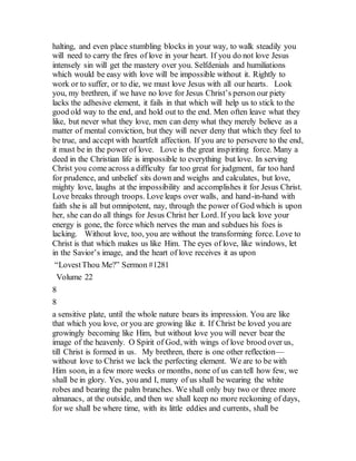 halting, and even place stumbling blocks in your way, to walk steadily you
will need to carry the fires of love in your heart. If you do not love Jesus
intensely sin will get the mastery over you. Selfdenials and humiliations
which would be easy with love will be impossible without it. Rightly to
work or to suffer, or to die, we must love Jesus with all our hearts. Look
you, my brethren, if we have no love for Jesus Christ’s person our piety
lacks the adhesive element, it fails in that which will help us to stick to the
good old way to the end, and hold out to the end. Men often leave what they
like, but never what they love, men can deny what they merely believe as a
matter of mental conviction, but they will never deny that which they feel to
be true, and accept with heartfelt affection. If you are to persevere to the end,
it must be in the power of love. Love is the great inspiriting force. Many a
deed in the Christian life is impossible to everything but love. In serving
Christ you come across a difficulty far too great for judgment, far too hard
for prudence, and unbelief sits down and weighs and calculates, but love,
mighty love, laughs at the impossibility and accomplishes it for Jesus Christ.
Love breaks through troops. Love leaps over walls, and hand-in-hand with
faith she is all but omnipotent, nay, through the power of God which is upon
her, she can do all things for Jesus Christ her Lord. If you lack love your
energy is gone, the force which nerves the man and subdues his foes is
lacking. Without love, too, you are without the transforming force. Love to
Christ is that which makes us like Him. The eyes of love, like windows, let
in the Savior’s image, and the heart of love receives it as upon
“LovestThou Me?” Sermon #1281
Volume 22
8
8
a sensitive plate, until the whole nature bears its impression. You are like
that which you love, or you are growing like it. If Christ be loved you are
growingly becoming like Him, but without love you will never bear the
image of the heavenly. O Spirit of God, with wings of love brood over us,
till Christ is formed in us. My brethren, there is one other reflection—
without love to Christ we lack the perfecting element. We are to be with
Him soon, in a few more weeks or months, none of us can tell how few, we
shall be in glory. Yes, you and I, many of us shall be wearing the white
robes and bearing the palm branches. We shall only buy two or three more
almanacs, at the outside, and then we shall keep no more reckoning of days,
for we shall be where time, with its little eddies and currents, shall be
 