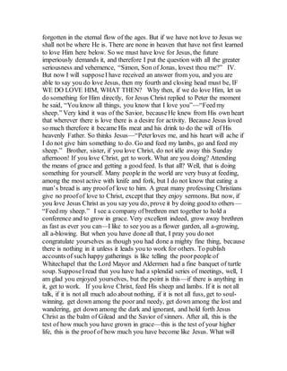 forgotten in the eternal flow of the ages. But if we have not love to Jesus we
shall not be where He is. There are none in heaven that have not first learned
to love Him here below. So we must have love for Jesus, the future
imperiously demands it, and therefore I put the question with all the greater
seriousness and vehemence, “Simon, Son of Jonas, lovest thou me?” IV.
But now I will supposeI have received an answer from you, and you are
able to say you do love Jesus, then my fourth and closing head must be, IF
WE DO LOVE HIM, WHAT THEN? Why then, if we do love Him, let us
do something for Him directly, for Jesus Christ replied to Peter the moment
he said, “You know all things, you know that I love you”—“Feed my
sheep.” Very kind it was of the Savior, becauseHe knew from His own heart
that wherever there is love there is a desire for activity. Because Jesus loved
so much therefore it became His meat and his drink to do the will of His
heavenly Father. So thinks Jesus—“Peterloves me, and his heart will ache if
I do not give him something to do. Go and feed my lambs, go and feed my
sheep.” Brother, sister, if you love Christ, do not idle away this Sunday
afternoon! If you love Christ, get to work. What are you doing? Attending
the means of grace and getting a good feed. Is that all? Well, that is doing
something for yourself. Many people in the world are very busy at feeding,
among the most active with knife and fork, but I do not know that eating a
man’s bread is any proofof love to him. A great many professing Christians
give no proofof love to Christ, except that they enjoy sermons. But now, if
you love Jesus Christ as you say you do, prove it by doing good to others—
“Feed my sheep.” I see a company of brethren met together to hold a
conference and to grow in grace. Very excellent indeed, grow away brethren
as fast as ever you can—I like to see you as a flower garden, all a-growing,
all a-blowing. But when you have done all that, I pray you do not
congratulate yourselves as though you had done a mighty fine thing, because
there is nothing in it unless it leads you to work for others. To publish
accounts of such happy gatherings is like telling the poorpeople of
Whitechapel that the Lord Mayor and Aldermen had a fine banquet of turtle
soup. SupposeIread that you have had a splendid series of meetings, well, I
am glad you enjoyed yourselves, but the point is this—if there is anything in
it, get to work. If you love Christ, feed His sheep and lambs. If it is not all
talk, if it is not all much ado about nothing, if it is not all fuss, get to soul-
winning, get down among the poor and needy, get down among the lost and
wandering, get down among the dark and ignorant, and hold forth Jesus
Christ as the balm of Gilead and the Savior of sinners. After all, this is the
test of how much you have grown in grace—this is the test of your higher
life, this is the proof of how much you have become like Jesus. What will
 