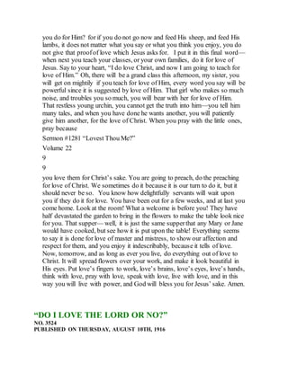 you do for Him? for if you do not go now and feed His sheep, and feed His
lambs, it does not matter what you say or what you think you enjoy, you do
not give that proofof love which Jesus asks for. I put it in this final word—
when next you teach your classes, or your own families, do it for love of
Jesus. Say to your heart, “I do love Christ, and now I am going to teach for
love of Him.” Oh, there will be a grand class this afternoon, my sister, you
will get on mightily if you teach for love of Him, every word you say will be
powerful since it is suggested by love of Him. That girl who makes so much
noise, and troubles you so much, you will bear with her for love of Him.
That restless young urchin, you cannot get the truth into him—you tell him
many tales, and when you have done he wants another, you will patiently
give him another, for the love of Christ. When you pray with the little ones,
pray because
Sermon #1281 “Lovest Thou Me?”
Volume 22
9
9
you love them for Christ’s sake. You are going to preach, do the preaching
for love of Christ. We sometimes do it because it is our turn to do it, but it
should never be so. You know how delightfully servants will wait upon
you if they do it for love. You have been out for a few weeks, and at last you
come home. Look at the room! What a welcome is before you! They have
half devastated the garden to bring in the flowers to make the table look nice
for you. That supper— well, it is just the same supperthat any Mary or Jane
would have cooked, but see how it is put upon the table! Everything seems
to say it is done for love of master and mistress, to show our affection and
respect for them, and you enjoy it indescribably, because it tells of love.
Now, tomorrow, and as long as ever you live, do everything out of love to
Christ. It will spread flowers over your work, and make it look beautiful in
His eyes. Put love’s fingers to work, love’s brains, love’s eyes, love’s hands,
think with love, pray with love, speak with love, live with love, and in this
way you will live with power, and God will bless you for Jesus’ sake. Amen.
“DO I LOVE THE LORD OR NO?”
NO. 3524
PUBLISHED ON THURSDAY, AUGUST 10TH, 1916
 