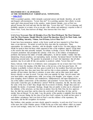 DELIVERED BY C. H. SPURGEON,
AT THE METROPOLITAN TABERNACLE, NEWINGTON,
— John 21:17.
THIS is a pointed question, which demands a personal answer and should, therefore, stir up full
and frequent self-examination. “Lovest thou me?” It is a probing question that is likely to excite
much grief when pressed home to the sensitive, tender-hearted disciple, even as Peter was
grieved because the Lord said unto him the third time, “Lovest thou me?” Yet it is a pleasing and
profitable question to so many of us as can give a like solemn and satisfactory response to that of
Simon Peter, “Lord, thou knowest all things; thou knowest that I love thee.”
—————
I. It Is Very Necessary That All Disciples, Even The Most Privileged, The Most Talented,
And The Most Famous, Should Often Be Asked The Question, Hear It In Their Souls, And
Feel Its Thrilling Intensity, “Simon, Son Of Jonas, Lovest Thou Me?”
It must have been momentous indeed, or the Savior would not have repeated it to Peter three
times at one interview. He tarried on earth but forty days after his resurrection. These
opportunities for conference, therefore, with his disciples would be few. On what subjects, then,
should he speak to them but those which appeared to him of the weightiest import? Of the times
or the seasons that must presently transpire, he refrains to divulge a secret. With the fulfillment
of ancient predictions that prompted the curiosity of the Jew, or the solution of metaphysical
problems that harassed the minds of Gentile philosophers, he did not meddle. I neither find him
interpreting obscure prophecy, nor expounding mystic doctrine; but instead thereof I do find him
inculcating personal piety. The question he propounds is of such vital importance that all other
questions may be set aside till this one question is positively settled, “Lovest thou me?”
Hence, beloved, I infer that it is of infinitely more consequence for me to know that I love Christ
than it is to know the meaning of the little horn, or the ten toes, or the four great beasts. All
Scripture is profitable to those who have grace to profit by it; but wouldest thou both save thyself
and them that hear thee, thou must know him and love him to whom patriarchs, prophets, and
apostles all bear witness that there is salvation in none other, and no other name given under
heaven whereby we must be saved. You may whet your appetite for logic, but you cannot with
your heart believe unto righteousness while you occupy your thoughts, your tongues, or your
pens wrangling about Calvinism and Arminianism, sublapsarianism and supra-lapsarianism, or
any of the endless controversies of the schoolmen and sectarians! “Lovest thou me?” that is the
moot point. Canst thou give an affirmative answer? Will thy conscience, thy life, thy God, attest
the verity of thy love to him? then, though thou be no doctor of divinity, though thou canst not
decipher the niceties of systematic theology, though thou art unable to rebut one in a thousand of
the subtleties of the adversary, yet thou hast an unction from the Holy One; thy love approves
thee; thy faith has saved thee; and he whom thy soul loveth will keep thee; for time and for
eternity thou art blessed. To my mind, I say, the gravity of the question is palpable from the time
at which it was put. During the few days of our risen Lord’s sojourn, he would not have given it
such distinct prominence had it not been in Peter’s case the evidence of his repentance, his
restoration, and the full recognition he received.
But, brethren, what question can more closely appeal to ourselves, to each one of us? Love is one
of the most vital of the Christian graces. If faith be the eye of the soul, without which we cannot
see our Lord savingly, surely love is the very heart of the soul, and there is no spiritual life if
 
