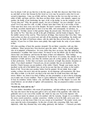 love be absent. I will not say that love is the first grace, for faith first discovers that Christ loves
us, and shall we love him because he first loved us. Love may be second in order, but it is not
second in importance. I may say of faith and love, that these are like two roes that are twins; or
rather of faith, and hope, and love, that these are three divine sisters, who mutually support one
another; the health of one betokening the vigor of all, or the decline in one the weakness of all.
“Lovest thou me?” Why, the question means, Are you a Christian? Are you a disciple? Are you
saved? For if any man love wife, or child, or house more than Christ, he is not worthy of him.
Christ must have from every one of his disciples the heart’s warmest affection, and where that is
not freely accorded, depend upon it, there is no true faith, and consequently no salvation, no
spiritual life. On thine answer to that question hangs thy present state. Dost thou love Jesus? If
the verdict be “No,” then thou art still in the gall of bitterness and the bonds of iniquity. But if
the truthful answer of thy soul be, “Thou knowest all things; thou knowest that I love thee,” then,
weak as thou art, thou art a saved soul, and with all thy mourning and trembling, thy doubts and
misgivings, the Spirit of God bears witness with thy spirit that thou art born from above. The
sincerity of your love to Christ shows more plainly than aught beside the verity of your relation
to him.
Oh! what searching of heart this question demands! Do not flatter yourselves with any false
confidence. Many persons have been deceived upon this matter. Alas! they are partial judges,
who sit in judgment of themselves; for every defect they have an excuse; they find mitigating
circumstances to palliate their basest crimes. No marvel to me, but infinite pity for them that they
choose their own delusions and become the dupes of their own infatuation. Their feelings,
enhanced by the music of a hymn, or impassioned by the fervor of a sermon, they mistake for an
inspiration of faith and love; and when the emotions pass off, as they quickly do, they grow loud
in their professions. At first their own hearts were deceived; at length they practice deception on
others. O ye church members! I beseech you, do not conclude that you are members of the
invisible Church because you are members of the visible Church. Though your names may be
inscribed on the roll of the faithful here, do not be too sure that they are written in the Lamb’s
Book of Life. Never take your position before God for granted. Do not shrink from a rigid
scrutiny as those who never dare ask the question; do not disparage self-examination like those
who affect to think it is the devil sets them to the task when he would beset them with legal
terrors. Believe me, Satan is too fond of lulling you into presumption to aid or abet in awakening
you to make sure of your condition. There is a gross infatuation which is the counterfeit of faith
in God. Its credulous victims believe a lie, and fondly they cling to it like limpets to a rock. But
sound believers are not afraid of vigilant self-examination; they are prepared to endure a severer
test; they say,
“Search me, God, and try me.”
It is your hollow dissemblers who resent all questionings, and take umbrage at any suspicions.
The man who knows that he has pure gold to sell is not afraid of the aquafortis with which the
goldsmith tests it, nor even of the crucible into which he may cast. Not so the impostor who
hawks a baser metal; he entreats you to be satisfied with his warranty, though it is as worthless as
his wares; search yourselves; examine yourselves, whether ye be in the faith; prove your own
selves; know ye not that Jesus Christ is in you, except ye be reprobates?” By yonder wreck, cast
away upon the rocks of presumption; by the cries of souls who, concerning faith, have made
shipwreck, while they dreamed they were sailing gloriously into harbour — I beseech you make
 