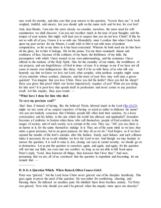 sure work for eternity, and take care that your answer to the question, “Lovest thou me,” is well
weighed, truthful, and sincere, lest you should split on the mane reefs and be lost, for ever lost!
And, dear friends, I am sure the more closely we examine ourselves, the more need for self-
examination we shall discover. Can you not recollect much in the tone of your thoughts and the
temper of your actions that might well lead you to suspect that you do not love Christ? If this be
not so with all of you, I know it is so with me. Mournfully must I confess that when I look book
upon my past service for my Master, I could wish to blot it out with tears of penitent
compunction, so far as my share in it has been concerned. Wherein he bath used me let him have
all the glory, for to him it belongs. His be the praise. For me there remaineth shame and
confusion of face, because of the coldness of my heart, the feebleness of my faith, the
presumption with which I have trusted to my own understanding, and the resistance I have
offered to the motions of the Holy Spirit. Alas for the carnality of our minds, the worldliness of
our projects, and our forgetfulness of God in times of ease. It is strange to me if we have not all
cause to mourn over delinquencies like these. And if it be so with those of us who still can
honestly say that we know we love our Lord, what scruples, what perilous scruples might some
of you entertain whose conduct, character, and the tenor of your lives may well raise a graver
question! You imagine that you love Christ. Have you fed his lambs? Have you fed his sheep?
Have you given that proof which our Savior imperatively requires of you? What are you doing
for him now? It is poor love that spends itself in professions and never comes to any practical
result. Let this enquiry, then, pass round: —
“What have I done for him who died
To save my precious soul?”
Alas! then, if instead of having, like the believed Persis, labored much in the Lord (Ro 16:12),
might we not, some of us, suspect ourselves of having so acted as rather to dishonor his name?
Are you not tenderly conscious that Christian people full often lend their sanction, by a loose
conversation and lax habits, to the sins which the world has allowed and applauded? Jerusalem
becomes a Comforter to Sodom when those who call themselves people of God conform to the
usages of society, and of such society as is corrupt at the core. They say, “Ah! you see, there is
no harms in it; for the saints themselves indulge in it. They are of the same mind as we tare; they
make a great presence, but to no great purpose, for they do as we do.” God forgive us if we have
opened the mouths of the lord’s enemies after this fashion. Surely such failures and such offenses
make it necessary for us to ask whether we love the Lord or not. And though we may hesitate to
answer the question, it is well to raise it, lest, closing our eyes in carnal security, we should go on
to destruction. Let us put the question to ourselves again, and again, and again, for the question
will not mar our faith, nor even mar our comfort, so; long as we are able to fall book upon
Peter’s reply, “Lord, thou knowest all things; thou knowest that I love thee.” And now,
presuming that we are, all of us, convinced that the question is expedient and becoming, let me
remark that: —
—————
II. It Is A Question Which, When Raised, Often Causes Grief.
Peter was “grieved,” but the Lord Jesus Christ never grieved one of his disciples heedlessly. This
goes again to prove the need of the question. He was rather for comforting, cheering, and
blessing them. He inflicted no needless pain. He shielded them from bootless anxiety. Yet Peter
was grieved. Now why should you and I be grieved when the enquiry turns upon our sincerity?
 