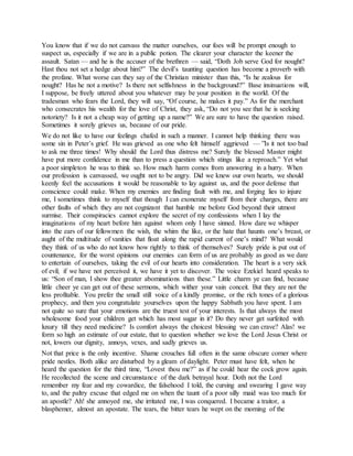 You know that if we do not canvass the matter ourselves, our foes will be prompt enough to
suspect us, especially if we are in a public potion. The clearer your character the keener the
assault. Satan — and he is the accuser of the brethren — said, “Doth Job serve God for nought?
Hast thou not set a hedge about him?” The devil’s taunting question has become a proverb with
the profane. What worse can they say of the Christian minister than this, “Is he zealous for
nought? Has he not a motive? Is there not selfishness in the background?” Base insinuations will,
I suppose, be freely uttered about you whatever may be your position in the world. Of the
tradesman who fears the Lord, they will say, “Of course, he makes it pay.” As for the merchant
who consecrates his wealth for the love of Christ, they ask, “Do not you see that he is seeking
notoriety? Is it not a cheap way of getting up a name?” We are sure to have the question raised.
Sometimes it sorely grieves us, because of our pride.
We do not like to have our feelings chafed in such a manner. I cannot help thinking there was
some sin in Peter’s grief. He was grieved as one who felt himself aggrieved — ”Is it not too bad
to ask me three times! Why should the Lord thus distress me? Surely the blessed Master might
have put more confidence in me than to press a question which stings like a reproach.” Yet what
a poor simpleton he was to think so. How much harm comes from answering in a hurry. When
our profession is canvassed, we ought not to be angry. Did we knew our own hearts, we should
keenly feel the accusations it would be reasonable to lay against us, and the poor defense that
conscience could make. When my enemies are finding fault with me, and forging lies to injure
me, I sometimes think to myself that though I can exonerate myself from their charges, there are
other faults of which they are not cognizant that humble me before God beyond their utmost
surmise. Their conspiracies cannot explore the secret of my confessions when I lay the
imaginations of my heart before him against whom only I have sinned. How dare we whisper
into the ears of our fellowmen the wish, the whim the like, or the hate that haunts one’s breast, or
aught of the multitude of vanities that float along the rapid current of one’s mind? What would
they think of us who do not know how rightly to think of themselves? Surely pride is put out of
countenance, for the worst opinions our enemies can form of us are probably as good as we dare
to entertain of ourselves, taking the evil of our hearts into consideration. The heart is a very sick
of evil; if we have not perceived it, we have it yet to discover. The voice Ezekiel heard speaks to
us: “Son of man, I show thee greater abominations than these.” Little charm ye can find, because
little cheer ye can get out of these sermons, which wither your vain conceit. But they are not the
less profitable. You prefer the small still voice of a kindly promise, or the rich tones of a glorious
prophecy, and then you congratulate yourselves upon the happy Sabbath you have spent. I am
not quite so sure that your emotions are the truest test of your interests. Is that always the most
wholesome food your children get which has most sugar in it? Do they never get surfeited with
luxury till they need medicine? Is comfort always the choicest blessing we can crave? Alas! we
form so high an estimate of our estate, that to question whether we love the Lord Jesus Christ or
not, lowers our dignity, annoys, vexes, and sadly grieves us.
Not that price is the only incentive. Shame crouches full often in the same obscure corner where
pride nestles. Both alike are disturbed by a gleam of daylight. Peter must have felt, when he
heard the question for the third time, “Lovest thou me?” as if he could hear the cock grow again.
He recollected the scene and circumstance of the dark betrayal hour. Doth not the Lord
remember my fear and my cowardice, the falsehood I told, the cursing and swearing I gave way
to, and the paltry excuse that edged me on when the taunt of a poor silly maid was too much for
an apostle? Ah! she annoyed me, she irritated me, I was conquered. I became a traitor, a
blasphemer, almost an apostate. The tears, the bitter tears he wept on the morning of the
 