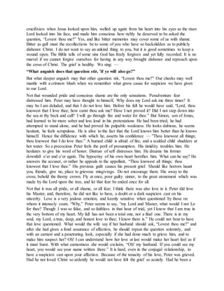 crucifixion when Jesus looked upon him, welled up again from his heart into his eyes as the risen
Lord looked into his face, and made him conscious how richly he deserved to be asked the
question, “Lovest thou me?” Yes, and like bitter memories may cover some of us with shame.
Bitter as gall must the recollections be to some of you who have so backslidden as to publicly
dishonor Christ. I do not want to say an unkind thing to you, but it is good sometimes to keep a
wound open. The Bible tells of some sins God has freely forgiven and yet fully recorded. It is no
marvel if we cannot forgive ourselves for having in any way brought dishonor and reproach upon
the cross of Christ. The grief is healthy. We sing: —
“What anguish does that question stir, ’if ye will also go?”
But what deeper anguish may that other question stir, “Lovest thou me?” Our cheeks may well
mantle with a crimson blush when we remember what grave cause for suspicion we have given
to our Lord.
Not that wounded pride and conscious shame are the only sensations. Peradventure fear
distressed him. Peter may have thought to himself, Why does my Lord ask me three times? It
may be I am deluded, and that I do not love him. Before his fall he would have said, “Lord, thou
knowest that I love thee; how canst thou ask me? Have I not proved it? Did I not step down into
the sea at thy beck and call? I will go through fire and water for thee.” But Simon, son of Jonas,
had learned to be more sober and less loud in his protestations He had been tried; he had
attempted to stand alone, and he had proved his palpable weakness. He looks dubious, he seems
hesitant, he feels scrupulous. He is alive to the fact that the Lord knows him better than he knows
himself. Hence the diffidence with which he, asserts his confidence — ”Thou knowest all things;
thou knowest that I do love thee.” A burned child is afraid of fire, and a scalded child shudders at
hot water. So a precocious Peter feels the peril of presumption. His timidity troubles him. He
hesitates to give his word of honor. Distrust of self distresses him. He dreams his former
downfall o’er and o’er again. The hypocrisy of his own heart horrifies him. What can he say? He
answers the accuser, or rather he appeals to the appellant, “Thou knowest all things; thou
knowest that I love thee.” His previous guilt causes his present grief. Should like horrors haunt
you, friends, give no, place to grievous misgivings. Do not encourage them. Hie away to the
cross; behold the thorny crown. Fly at once, poor guilty sinner, to the great atonement which was
made by the Lord upon the tree, and let that fear be ended once for all.
Not that it was all pride, or all shame, or all fear; I think there was also love in it. Peter did love
his Master, and, therefore, he did not like to have, a doubt or a dark suspicion cast on his
sincerity. Love is a very jealous emotion, and keenly sensitive when questioned by those on
whom it intensely coats. “Why,” Peter seems to say, “my Lord and Master, what would I not Lo
for thee? Though I was so false, and so faithless in that hour of trial, yet I know that I am true in
the very bottom of my heart. My fall has not been a total one, nor a final one. There is in my
soul, my Lord, a true, deep, and honest love to thee; I know there is.” He could not bear to have
that love questioned. What would the wife say if her husband should ask, “Lovest thou me?” and
after she had given a fond assurance of affection, he should repeat the question solemnly, and
with an earnest and a penetrating look, especially if she had done much to grieve him, and to
make him suspect her? Oh! I can understand how her love at last would make her heart feel as if
it must burst. With what earnestness she would exclaim, “Oh! my husband. If you could see my
heart, you would see your name written there.” It is hard, even in the conjugal relationship, to
have a suspicion cast upon your affection. Because of the tenacity of his love, Peter was grieved.
Had he not loved Christ so ardently he would not have felt the grief so acutely. Had he been a
 