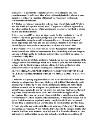 penitence. It is possible to separate ourselvesfrom others in our very
consciousnessofself-distrust. One of the saddestsights is that of men whose
humblest words are a vaunting of themselves, whose very lowliness is
sentimental and insincere.
2. A higher work is now committed to Peter than when Christ said, "Follow
Me, and I will make you fishers of men." The pastoraloffice is higher than
that of preaching the gospelof the kingdom; to watch overthe flock is higher
than to add to its numbers.
3. Here, too, would Peterhave an opportunity for the constantexercise of
lowliness. He would grow meek and gentle as he fed the lambs and
shepherded the sheep;he would be humbled by every lessonhe learnt of
men's impatience and folly and self-deception. Sympathy is the way to self-
knowledge;our own penitence deepens as we know a brother's sins.
4. They would serve, too, to deepenhis love of Jesus;every brother's fall
would remind him of his own restoration. There is nothing which so deepens
our lore to Christ as the largerknowledge ofHis grace which we gain as we
see souls savedby Him.
5. In this work which Christ assigns to Peter, Petermay see the meaning of the
struggle of contrition through which he is made to pass. He will be better able
to bear with the flock because he knows himself. The heart broken with
penitence will scarcelyharden itself againsta sinful brother.
III. THE CROWN AND PERFECTINGOF LOVE TO CHRIST IS THAT
FULL SELF-SURRENDER BYWHICH WE SHALL GLORIFY GOD (ver.
18).
1. When he was young he girded himself and walkedwhither he would. How
often he wandered, how far astray his hasty will led him! But when he could
no longer go whither he would, when another girded him and carried him
whither he would not, he acceptedthe appointment and the surrender of
himself was complete. In one way or other, this privilege that we glorify God
is given to every one who loves Jesus. Notall need the struggle and the
martyrdom. There are meek souls whose whole life is sacrifice, whose willis
ever submissive. Others require a sharp discipline. Whatever is needed will be
given. And death seems appointed as the completion of all; the chequered,
troubled life is vindicated as a Christian life by the death that glorifies God.
2. "And when He had spokenthis He saith unto him, Follow Me." It was the
first call againrepeated. When Peterhad first heard it he thought that to obey
it would leadhim near a throne; now he knows it will conduct him to a cross.
Yet he draws not back;for meanwhile he has been with Jesus, andlove of
 
