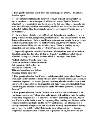 1. This question implies that Christ has a claim upon our love. This claim is
founded upon:
(1) His supreme worthiness to be loved. Who, in himself, in character, in
moral excellence, canbe comparedwith Jesus, as the Objectof human
affection? He was admired and loved on earth; but since his ascensionhe has
been more intensely and far more widely admired and loved by those whom
he has left behind him. In a word, he deserves love;and we "needs must love
the worthiest."
(2) His love to us. Christ's is no cold, elevateddignity and excellence.He is a
Being of benevolence, compassion, and tenderness;and these qualities he has
displayed towards us. His love and kindness to men are simply the expression
of his holy, gracious nature. He first loved us; and, if we love him not, we
prove our insensibility and moral debasement. There is nothing meanly
interestedand unworthy in the love Christ's people bear him.
(3) Especiallyupon his sacrifice and death. "Greaterlove hath no man than
this, that a man lay down his life for his friends;" and this proof of Divine
affectionJesus gave. His was the love which is "strongerthan death."
"Which of all our friends, to save us.
Could or would have shed his blood?
But Immanuel died to have us
Reconciledin him to God.
This was boundless love indeed:
Jesus is a Friend in need."
2. This question implies that Christ is solicitous and desirous of our love. Men
often seek the friendship of those who are above them in abilities, in station, in
character, in power. Jesus does just the contrary when he condescends to ask
our love. It is a proof of his disinterested and benevolentaffection, that Jesus
should deign to address to eachhearer of His Word the question, "Lovest
thou me?"
3. This question implies that in Christ's view our love towards himself is of
vast importance to us. To love him, as he knows full well, is to man the spring
of the truly religious life. It is the surestmeans of becoming like him. Nay, to
love Christ is to be in the way of loving everything that is good. It must not be
supposedthat such affectionis the merely sentimental side of religion; it is
closelyconnectedwith practice, for love is the divinely ordered motive to duty
and service. How different is Christianity from other and merely human
religions!These teachmen to fear God, to propitiate God, but never to love
 