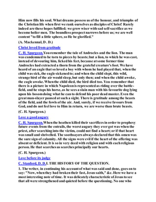 Him now fills his soul. What dreams possess us of the honour, and triumphs of
the Christian life when first we rank ourselves as disciples of Christ! Rarely
indeed are these hopes fulfilled; we grow wiser with sad self-sacrifice as we
become holier men. The boundless prospectnarrows before us; we are well
content "to fill a little sphere, so He be glorified."
(A. Mackennal, D . D.)
Christ loved from gratitude
C. H. Spurgeon.Youremember the tale of Androcles and the lion. The man
was condemned to be torn to pieces by beasts;but a lion, to which he was cast,
instead of devouring him, lickedhis feet, because atsome former time
Androcles had extracted a thorn from the grateful creature's foot. We have
heard of an eagle that so loved a boy with whom he had played that, when the
child was sick, the eagle sickenedto; and when the child slept, this wild,
strange bird of the air would sleep, but only then; and when the child awoke,
the eagle awoke.Whenthe child died, the bird died too. You remember that
there is a picture in which Napoleonis representedas riding over the battle-
field, and he stops his horse, as he sees a slain man with his favourite dog lying
upon his bosomdoing what he can to defend his poor dead master. Even the
greatman-slayer paused at such a sight. There is gratitude among the beasts
of the field, and the fowls of the air. And, surely, if we receive favours from
God, and do not feel love to Him in return, we are worse than brute beasts.
(C. H. Spurgeon.)
Love a goodaugury
C. H. Spurgeon.Whenthe heathen killed their sacrifices in order to prophesy
future events from the entrails, the worstaugury they evergot was when the
priest, after searching into the victim, could not find a heart; or if that heart
was small and shrivelled. The soothsayers always declaredthat this omen was
the sure sign of calamity. All the signs were evil if the heart of the offering was
absent or deficient. It is so in very deed with religion and with eachreligious
person. He that searchesus searchesprincipally our hearts.
(C. H. Spurgeon.)
Love before its judge
C. Stanford, D. D.I. THE HISTORY OF THE QUESTION.
1. The writer, in continuing his accountof what was said and done, goes on to
say: "Now, whenthey had brokentheir fast, Jesus saith," &c. Here we have a
most interesting note of time. It was delicatelycharacteristic ofJesus to see
that all were strengthened and quieted before the questioning. No one who
 