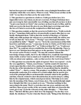 had not been present would have shownthe sense ofmingled homeliness and
solemnity which this verse shows. Whenwe read, "When Jesus satthus on the
well," we say these two lines are by the same writer.
2. This question is a question to a believer. Faith goes before love. It is
impossible to love one whom you do not even trust. Perhaps Christians have
put you wrong by their unscientific way of telling you that all you have to do is
"to give your hearts to Christ"; but you have no heart to give to Him, until by
faith you receive the heart He gives to you. Believing is receiving;and when
the love of Christ is received, the recipient loves Him back again.
3. This question reminds us that the greattestof faith is love. "Faith worketh
by love." Sometimes faith and love are practically so much alike that we can
hardly distinguish them. Talk to that true teacherof theology, a Christian
child, and, while perhaps she will not say a word about faith, she will be sure
to tell you that she "loves Jesus.""Wrong!" says a hard old doctrinist, "we
are justified by faith." "Right!" say we; "forin the consciousnessofthat little
heart love and faith are one." A man may be true to Christ, yet if Christ were
to say, "Understandestthou Me?" or"Followestthou Me?" or, "Confessest
thou Me?" he could not always establishthe fact of his discipleship. There is,
however, no Christian heart but quivers to the question, "Lovestthou Me?"
We setour sealto Wesley's words, "We may die content without the
knowledge ofmany truths, but if we die without love, would the knowledge of
many truths avail us? Just as much as it would the devil. I will not quarrel
with you about your opinions... only see that you love the Lord Jesus Christ."
4. This question was askedin the spirit of reproof. There was reproof —(1) In
the very appellative, "Simon, sonof Jonas," and the sound of it must have
struck upon him like a bolt of ice, making his burning soul suddenly freeze.
On the day of his introduction to Christ, it was predicted that he should be
called"Peter" — that is, a stone. This prophecy was fulfilled on the day of his
memorable confession. It is written of a certain caliph, that he used to give
eachof his principal officers an honourable surname suited to his qualities;
and that, when he wished to show dissatisfaction, he used to drop it, calling
him by his original name, which causedgreatalarm. This helps us to enter
into the meaning of the Simon, sonof Jonas, here. The startled disciple might
have thought that this was as much as to say, "Thouhast nothing in thee
answering to the name 'Rock';a rock does not run away, and does not ebb
and flow; thou art not worthy of thy new name; until thou art clearedin this
court, give it up."(2) In the reference to the other disciples — "More than
these." But how did they prove their love? By language? No;for they were
dumb. By obedience? No;for when the Mastersaid, "Bring of the fish that ye
 