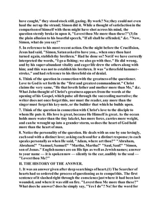 have caught," they stoodstock still, gazing. By work? No;they could not even
haul the net up the strand; Simon did it. While a thought of satisfactionin the
comparisonof himself with them might have shot across his mind, the
question sternly broke in upon it, "Lovestthou Me more than these?"(3)In
the plain allusion to his boastful speech, "If all shall be offended," &c. "Now,
Simon, what do you say?"
5. In reference to his most recent action. On the night before the Crucifixion,
Jesus had said, "Simon, Satanaskedto have you... when once thou hast
turned again, stablishthy brethren." Had he done so? Notif we have correctly
interpreted the words, "I go a fishing; we also go with thee." He did wrong,
and by his super-abundant vitality and eagerlife drew the others along with
him; and this was not to establishhis brethren. It was "a threefold hammer-
stroke," andhad reference to his threefold sin of denial.
6. Think of the question in connectionwith the greatnessofthe questioner.
Love to God is set forth in the "first and greatestcommandment." Christ
claims the very same, "He that loveth father and mother more than Me," &c.
What John thought of Christ's greatnessappears from the words at the
opening of his Gospel, whichpulse all through the succeeding narrative; the
writer does not once forgetthis, nor must the reader, any more than the
singermust forgethis key-note, or the builder that which he builds upon.
7. Think of the question in connectionwith Christ's love to the disciple to
whom He puts it. His love is great, because He Himself is great. As the ocean
holds more water than the tiny lakelet, has more force, carries more weight,
and canbe wrought up into a grander storm, so does the heart of God hold
more than the heart of man.
8. Notice the personality of the question. He deals with us one by one lovingly,
eachsoul with a distinct love; asking eachsoulfor a distinct response;to each
speaks personallyas when He said, "Adam, where art thou?" "Abraham,
Abraham!" "Samuel, Samuel!" "Martha, Martha!" "Saul, Saul!" "Simon,
son of Jonas." Englishnames are on His lips as well as Jewishnames; answer
to your name — it is spokennow — silently to the ear, audibly to the soul —
"Lovestthou Me?"
II. THE HISTORY OF THE ANSWER.
1. It was an answergiven after deep searchings ofheart.(1) The Searcherof
hearts had so orderedthe process ofquestioning as to compelthis. The first
sentence ofit slashedright through the consciencejustwhere it had been last
wounded, and where it was still on fire. "Lovestthou Me more than these?"
What does he answer? does he simply say, "Yes I do"? No! for the word for
 