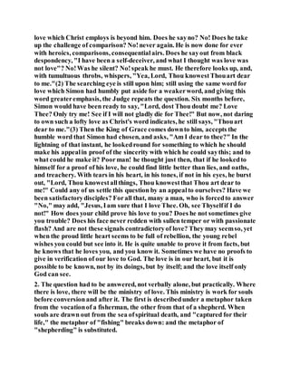 love which Christ employs is beyond him. Does he sayno? No! Does he take
up the challenge of comparison? No!never again. He is now done for ever
with heroics, comparisons, consequentialairs. Does he sayout from black
despondency, "I have been a self-deceiver, and what I thought was love was
not love"? No!Was he silent? No!speak he must. He therefore looks up, and,
with tumultuous throbs, whispers, "Yea, Lord, Thou knowestThouart dear
to me."(2) The searching eye is still upon him; still using the same word for
love which Simon had humbly put aside for a weakerword, and giving this
word greateremphasis, the Judge repeats the question. Six months before,
Simon would have been ready to say, "Lord, dost Thou doubt me? Love
Thee? Only try me! See if I will not gladly die for Thee!" But now, not daring
to own such a lofty love as Christ's word indicates, he still says, "Thouart
dear to me."(3) Then the King of Grace comes downto him, accepts the
humble word that Simon had chosen, and asks, "Am I dear to thee?" In the
lightning of that instant, he lookedround for something to which he should
make his appealin proof of the sincerity with which he could saythis; and to
what could he make it? Poorman! he thought just then, that if he lookedto
himself for a proof of his love, he could find little better than lies, and oaths,
and treachery. With tears in his heart, in his tones, if not in his eyes, he burst
out, "Lord, Thou knowestallthings, Thou knowestthat Thou art dear to
me!" Could any of us settle this question by an appealto ourselves? Have we
been satisfactorydisciples? Forall that, many a man, who is forcedto answer
"No," may add, "Jesus, Iam sure that I love Thee. Oh, see Thyselfif I do
not!" How does your child prove his love to you? Does he not sometimes give
you trouble? Does his face never redden with sullen temper or with passionate
flash? And are not these signals contradictoryof love? They may seemso, yet
when the proud little heart seems to be full of rebellion, the young rebel
wishes you could but see into it. He is quite unable to prove it from facts, but
he knows that he loves you, and you know it. Sometimes we have no proofs to
give in verification of our love to God. The love is in our heart, but it is
possible to be known, not by its doings, but by itself; and the love itself only
God can see.
2. The question had to be answered, not verbally alone, but practically. Where
there is love, there will be the ministry of love. This ministry is work for souls
before conversionand after it. The first is describedunder a metaphor taken
from the vocationof a fisherman, the other from that of a shepherd. When
souls are drawn out from the sea ofspiritual death, and "captured for their
life," the metaphor of "fishing" breaks down: and the metaphor of
"shepherding" is substituted.
 
