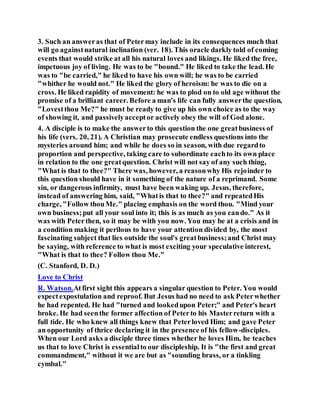 3. Such an answeras that of Petermay include in its consequences much that
will go againstnatural inclination (ver. 18). This oracle darkly told of coming
events that would strike at all his natural loves and likings. He liked the free,
impetuous joy of living. He was to be "bound." He liked to take the lead. He
was to "be carried," he liked to have his own will; he was to be carried
"whither he would not." He liked the glory of heroism: he was to die on a
cross. He liked rapidity of movement: he was to plod on to old age without the
promise of a brilliant career. Before a man's life can fully answerthe question,
"Lovestthou Me?" he must be ready to give up his own choice as to the way
of showing it, and passivelyacceptor actively obey the will of God alone.
4. A disciple is to make the answerto this question the one greatbusiness of
his life (vers. 20, 21). A Christian may prosecute endless questions into the
mysteries around him; and while he does so in season, with due regardto
proportion and perspective, taking care to subordinate eachto its own place
in relation to the one greatquestion. Christ will not say of any such thing,
"What is that to thee?" There was, however, a reasonwhy His rejoinder to
this question should have in it something of the nature of a reprimand. Some
sin, or dangerous infirmity, must have been waking up. Jesus, therefore,
instead of answering him, said, "Whatis that to thee?" and repeatedHis
charge, "Follow thouMe." placing emphasis on the word thou. "Mind your
own business;put all your soul into it; this is as much as you cando." As it
was with Peterthen, so it may be with you now. You may be at a crisis and in
a condition making it perilous to have your attention divided by, the most
fascinating subject that lies outside the soul's greatbusiness;and Christ may
be saying, with reference to what is most exciting your speculative interest,
"What is that to thee? Follow thou Me."
(C. Stanford, D. D.)
Love to Christ
R. Watson.Atfirst sight this appears a singular question to Peter. You would
expectexpostulation and reproof. But Jesus had no need to ask Peterwhether
he had repented. He had "turned and lookedupon Peter;" and Peter's heart
broke. He had seenthe former affection of Peterto his Masterreturn with a
full tide. He who knew all things knew that Peterloved Him; and gave Peter
an opportunity of thrice declaring it in the presence of his fellow-disciples.
When our Lord asks a disciple three times whether he loves Him, he teaches
us that to love Christ is essentialto our discipleship. It is "the first and great
commandment," without it we are but as "sounding brass, or a tinkling
cymbal."
 
