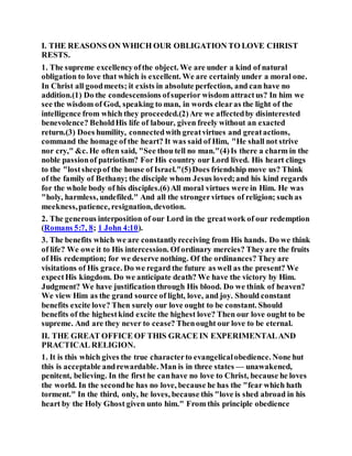 I. THE REASONS ON WHICH OUR OBLIGATION TO LOVE CHRIST
RESTS.
1. The supreme excellencyofthe object. We are under a kind of natural
obligation to love that which is excellent. We are certainly under a moral one.
In Christ all goodmeets; it exists in absolute perfection, and can have no
addition.(1) Do the condescensions ofsuperior wisdom attractus? In him we
see the wisdom of God, speaking to man, in words clearas the light of the
intelligence from which they proceeded.(2)Are we affectedby disinterested
benevolence? BeholdHis life of labour, given freely without an exacted
return.(3) Does humility, connectedwith greatvirtues and greatactions,
command the homage of the heart? It was said of Him, "He shall not strive
nor cry," &c. He often said, "See thou tell no man."(4)Is there a charm in the
noble passionof patriotism? For His country our Lord lived. His heart clings
to the "lostsheepof the house of Israel."(5)Does friendship move us? Think
of the family of Bethany; the disciple whom Jesus loved;and his kind regards
for the whole body of his disciples.(6)All moral virtues were in Him. He was
"holy, harmless, undefiled." And all the strongervirtues of religion; such as
meekness,patience, resignation, devotion.
2. The generous interposition of our Lord in the greatwork of our redemption
(Romans 5:7, 8; 1 John 4:10).
3. The benefits which we are constantlyreceiving from His hands. Do we think
of life? We owe it to His intercession. Of ordinary mercies? Theyare the fruits
of His redemption; for we deserve nothing. Of the ordinances? They are
visitations of His grace. Do we regard the future as well as the present? We
expectHis kingdom. Do we anticipate death? We have the victory by Him.
Judgment? We have justification through His blood. Do we think of heaven?
We view Him as the grand source of light, love, and joy. Should constant
benefits excite love? Then surely our love ought to be constant. Should
benefits of the highestkind excite the highest love? Then our love ought to be
supreme. And are they never to cease? Thenought our love to be eternal.
II. THE GREAT OFFICE OF THIS GRACE IN EXPERIMENTALAND
PRACTICAL RELIGION.
1. It is this which gives the true characterto evangelicalobedience. None hut
this is acceptable andrewardable. Man is in three states — unawakened,
penitent, believing. In the first he canhave no love to Christ, because he loves
the world. In the secondhe has no love, because he has the "fear which hath
torment." In the third, only, he loves, because this "love is shed abroad in his
heart by the Holy Ghost given unto him." From this principle obedience
 