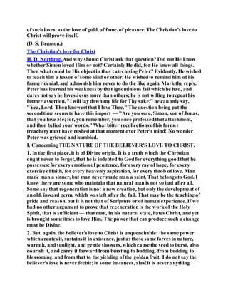 of such loves, as the love of gold, of fame, of pleasure. The Christian's love to
Christ will prove itself.
(D. S. Brunton.)
The Christian's love for Christ
H. D. Northrop.And why should Christ ask that question? Did not He know
whether Simon loved Him or not? Certainly He did, for He knew all things.
Then what could be His objectin thus catechising Peter? Evidently, He wished
to teachhim a lessonof some kind or other. He wishedto remind him of his
former denial, and admonish him never to do the like again. Mark the reply.
Peterhas learned his weaknessby that ignominious fall which he had, and
dares not sayhe loves Jesus more than others; he is not willing to repeathis
former assertion, "Iwill lay down my life for Thy sake;" he canonly say,
"Yea, Lord, Thou knowestthat I love Thee." The question being put the
secondtime seems to have this import — "Are you sure, Simon, son of Jonas,
that you love Me; for, you remember, you once professedthat attachment,
and then belied your words." What bitter recollections ofhis former
treacherymust have rushed at that moment over Peter's mind! No wonder
Peterwas grieved and humbled.
I. Concerning THE NATURE OF THE BELIEVER'S LOVE TO CHRIST.
1. In the first place, it is of Divine origin. It is a truth which the Christian
ought never to forget, that he is indebted to God for everything goodthat he
possesses:for every emotion of penitence, for every ray of hope, for every
exercise offaith, for every heavenly aspiration, for every throb of love. Man
made man a sinner, but man never made man a saint. That belongs to God. I
know there are some who maintain that natural man is not so bad after all.
Some say that regenerationis not a new creation, but only the development of
an old, inward germ, which was left after the fall. That may be the teaching of
pride and reason, but it is not that of Scripture or of human experience. If we
had no other argument to prove that regenerationis the work of the Holy
Spirit, that is sufficient — that man, in his natural state, hates Christ, and yet
is brought sometimes to love Him. The power that canproduce such a change
must be Divine.
2. But, again, the believer's love to Christ is unquenchable; the same power
which creates it, sustains it in existence, just as those same forces in nature,
warmth, and sunlight, and gentle showers, whichcause the seedto burst, also
nourish it, and carry it forward from bursting to budding, from budding to
blossoming, and from that to the yielding of the goldenfruit. I do not say the
believer's love is never feeble;in some instances, alas!it is never anything
 