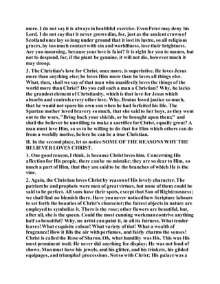more. I do not sayit is always in healthful exercise. EvenPetermay deny his
Lord. I do not saythat it never grows dim, for, just as the ancient crownof
Scotlandonce lay so long under ground that it lost its lustre, so all religious
graces,by too much contactwith sin and worldliness, lose their brightness.
Are you mourning, because your love is faint? It is right for you to mourn, but
not to despond, for, if the plant be genuine, it will not die, howevermuch it
may droop.
3. The Christian's love for Christ, once more, is superlative. He loves Jesus
more than anything else;he loves Him more than he loves all things else.
What, then, shall we say of that man who manifestly loves the things of the
world more than Christ? Do you callsuch a man a Christian? Why, he lacks
the grandestelement of Christianity, which is that love for Jesus which
absorbs and controls every other love. Why, Brutus loved justice so much,
that he would not spare his own son when he had forfeited his life. The
Spartan mother loved bravery so much, that she saidto her boys, as they went
out to the wars, "Bring back your shields, or be brought upon them;" and
shall the believer be unwilling to make a sacrifice forChrist, equally great? A
man must love Him, so as to be willing to do that for Him which others can do
from a worldly motive, before he can be a true Christian.
II. In the secondplace, let us notice SOME OF THE REASONS WHY THE
BELIEVER LOVES CHRIST.
1. One goodreason, I think, is because Christloves him. Concerning His
affectionfor His people, there canbe no mistake;they are so dear to Him, so
much a part of Him, that they are said to be the branches of which He is the
vine.
2. Again, the Christian loves Christ by reasonof His lovely character. The
patriarchs and prophets were men of greatvirtues, but none of them could be
said to be perfect. All suns have their spots, except that Sun of Righteousness;
we shall find no blemish there. Have you never noticedhow Scripture labours
to set forth the beauties of Christ's character;the fairestobjects in nature are
employed to symbolize it. There is the rose;other flowers are beautiful, but,
after all, she is the queen. Could the most cunning workmancontrive anything
half so beautiful? Why, no artist can paint it, in all its fairness. Whattender
leaves!What exquisite colour! What variety of tint! What a wealth of
fragrance!How it fills the air with perfumes, and fairly charms the senses!
Christ is calledthe Rose ofSharon. Oh, what humility was His. This was His
most prominent trait. He never did anything for display; He was not fond of
shows. Manmust have his jewels, and his glitter, and his trinkets, his gilded
equipages, and triumphal processions. Notso with Christ; His palace was a
 