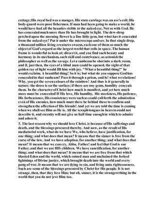 cottage;His royal bed was a manger, His state carriage was an ass's colt;His
body-guard were poor fishermen. If man had been going to make a world, he
would have had all the beauties visible to the nakedeye. Not so with God. He
has concealedmuch more than He has brought to light. The dew-drop
perched upon the morning floweris a fine little gem, but what has it concealed
from the nakedeye? Put it under the microscope andsee. In that single drop,
a thousand million living creatures swarm, eachone of them as much the
objectof God's regard as the largestworld that rolls in space. The human
frame is wonderful to look at; dissectit, and you find such beauty and
harmony in its mechanism, such skill and contrivance, as astonishthe
philosopher as well as the savage. Leta sunbeam be shotinto a dark room,
and if, just then, the eyes of a blind man could be opened, the sight of that
golden ray of light would fill him with joy. "What a beautiful thing!" he
would exclaim. A beautiful thing! So it is; but what do you suppose Godhas
concealedin that sunbeam? Pass it through a prism, and lo! what revelations!
Why, you get the sevencolours of the rainbow! And thus is it generallyin
nature: the dross is on the surface;if there are any gems, humility conceals
them. In the characterofChrist how much is manifest, and yet how much
more must be concealed!If His love, His humility, His meekness, His patience,
His forbearance, His consistencywere suchas could callforth the admiration
even of His enemies, how much must there be behind these to confirm and
strengthen the affectionof His friends! And yet we are told the time is coming
when we shall see Him as He is. All the seraphtongues in heavencould not
describe it, and eternity will not give us half time enoughin which to admire
and adore it.
3. The last reasonwhy we should love Christ, is because ofHis sufferings and
death, and the blessings procured thereby. And now, as the result of His
mediatorial work, what do we have We, who believe, have justification, for
one thing; and what does that mean? It means that the sinner is free from the
curse of the law. And we have adoption, for another thing; and what does that
mean? It means that we cancry, Abba, Father! and feel that God is our
Father, and that we are HIS children. We have sanctification, for another
thing; and what does that mean? It means that we are free from that which
blasted Eden and the world, which ruined man and unchained the forked
lightnings of Divine justice, which brought death into the world and every
pang of woe. It means that we are dying to sin, and living unto righteousness.
Such are some of the blessings procuredby Christ for His people. It is not
strange, then, that they love Him; but oh, sinner, it is the strangestthing in the
world that you do not ]eve Him too.
 