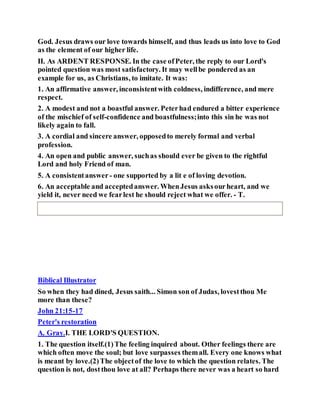 God. Jesus draws our love towards himself, and thus leads us into love to God
as the element of our higher life.
II. As ARDENT RESPONSE. In the case ofPeter, the reply to our Lord's
pointed question was most satisfactory. It may wellbe pondered as an
example for us, as Christians, to imitate. It was:
1. An affirmative answer, inconsistentwith coldness, indifference, and mere
respect.
2. A modest and not a boastful answer. Peterhad endured a bitter experience
of the mischief of self-confidence and boastfulness;into this sin he was not
likely again to fall.
3. A cordial and sincere answer, opposedto merely formal and verbal
profession.
4. An open and public answer, suchas should ever be given to the rightful
Lord and holy Friend of man.
5. A consistentanswer - one supported by a lit e of loving devotion.
6. An acceptable and acceptedanswer. WhenJesus asksourheart, and we
yield it, never need we fearlest he should reject what we offer. - T.
Biblical Illustrator
So when they had dined, Jesus saith... Simon son of Judas, lovestthou Me
more than these?
John 21:15-17
Peter's restoration
A. Gray.I. THE LORD'S QUESTION.
1. The question itself.(1)The feeling inquired about. Other feelings there are
which often move the soul; but love surpasses themall. Every one knows what
is meant by love.(2)The objectof the love to which the question relates. The
question is not, dostthou love at all? Perhaps there never was a heart so hard
 