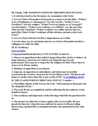 III. Finally, THE MANIFESTATIONS OF THIS PRINCIPLE OF LOVE.
1. It will show itself, in the first place, by communion with Christ.
2. Love to Christ will manifest itself again, in a desire to be like Him. "O that I
were a Wellington, or a Bonaparte!" says the warrior. "O that I were a
Praxiteles!" says the sculptor. "O that I were an Angelo, or a Correggio!"
says the painter. "O that I were a Homer, or a Milton!" says the poet. But
what says the Christian? "O that I could be very unlike myself, and very
much like Christ! O that I could put off this old man, and put on the Lord
Jesus!"
3. Love to Christ will show itself in a dispositionto serve Him.
4. Let me, then, say, in conclusion, that love to Christ will manifest itself in a
willingness to suffer for Him.
(H. D. Northrop.)
Love to Christ
CongregationalRemembrancer.I. ITS NATURE. It must be —
1. Sincere, in opposition to that which is hypocritical, like Joab's or Judas's. In
many instances, where love to Christ is not feigned it may be only
professional. There may be a respectfor the religion of Christ where there is
no love to its Divine Author.
2. Habitual, in opposition to occasional.
3. Supreme, in opposition to subordinate, and which may be lawfully
exercisedto the creature. Jesus is to be loved without a rival. "He that loveth
father or mother more than Me, is not worthy of Me" (1 Corinthians 16:22).
II. THE CLAIMS WHICH CHRIST HAS UPON IT. Consider —
1. The infinite dignity of His Person. He is the "chief among ten thousand, and
the altogetherlovely."
2. The work He has accomplished, and the sufferings He has endured, on the
behalf of sinners.
3. The excellencyand importance of the blessings whichHe has purchased for
us.
4. The manner in which the Saviour employs His recoveredlife. He now
pleads for those for whom He once suffered. In answerto His prevailing
intercession, spiritual life is communicatedunto and maintained in the souls
of men.
 