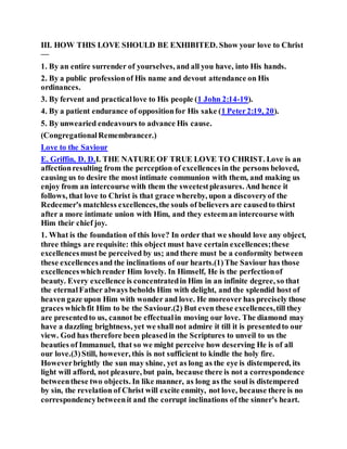 III. HOW THIS LOVE SHOULD BE EXHIBITED. Show your love to Christ
—
1. By an entire surrender of yourselves, and all you have, into His hands.
2. By a public professionof His name and devout attendance on His
ordinances.
3. By fervent and practicallove to His people (1 John 2:14-19).
4. By a patient endurance of oppositionfor His sake (1 Peter2:19, 20).
5. By unwearied endeavours to advance His cause.
(CongregationalRemembrancer.)
Love to the Saviour
E. Griffin, D. D.I. THE NATURE OF TRUE LOVE TO CHRIST. Love is an
affectionresulting from the perception of excellencesin the persons beloved,
causing us to desire the most intimate communion with them, and making us
enjoy from an intercourse with them the sweetestpleasures. And hence it
follows, that love to Christ is that grace whereby, upon a discoveryof the
Redeemer's matchless excellences,the souls of believers are causedto thirst
after a more intimate union with Him, and they esteeman intercourse with
Him their chief joy.
1. What is the foundation of this love? In order that we should love any object,
three things are requisite: this object must have certain excellences;these
excellencesmust be perceived by us; and there must be a conformity between
these excellencesand the inclinations of our hearts.(1)The Saviour has those
excellenceswhichrender Him lovely. In Himself, He is the perfectionof
beauty. Every excellence is concentratedin Him in an infinite degree, so that
the eternalFather always beholds Him with delight, and the splendid host of
heaven gaze upon Him with wonder and love. He moreover has precisely those
graces whichfit Him to be the Saviour.(2) But even these excellences,till they
are presentedto us, cannot be effectualin moving our love. The diamond may
have a dazzling brightness, yet we shall not admire it till it is presentedto our
view. God has therefore been pleasedin the Scriptures to unveil to us the
beauties of Immanuel, that so we might perceive how deserving He is of all
our love.(3)Still, however, this is not sufficient to kindle the holy fire.
Howeverbrightly the sun may shine, yet as long as the eye is distempered, its
light will afford, not pleasure, but pain, because there is not a correspondence
betweenthese two objects. In like manner, as long as the soul is distempered
by sin, the revelation of Christ will excite enmity, not love, because there is no
correspondencybetweenit and the corrupt inclinations of the sinner's heart.
 