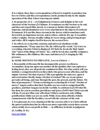 It is evident, then, that a correspondencyof heart is requisite to produce true
love to Christ; and this correspondencycanbe produced only by the mighty
operationof the Holy Ghost renewing our minds.
2. Its properties. It is —(1) Enlightened; it knows and delights in the real
characterof the Saviour.(2) Ultimate. It terminates on this Saviour as its end,
and does not regard Him merely as a means to further blessedness.(3)
Supreme, and predominates over every attachment to the objects of earth.(4)
Permanent. It is not like those streams in the desert, which sometimes rush
forward in an impetuous torrent, and at others, entirely dry up; it resembles
rather a mighty stream, steadily rolling its waves along, and growing deeper
and wider, till it empties itself in heaven, the oceanof love.
3. Its effects.(1)A cheerful, constant, and universal obedience to His
commandments. "If any man love Me, He will keepMy words."(2)A love to
everything whereby Christ is displayed. If Christ be loved, the Holy Spirit
who "takes ofthe things of Christ," &c., will be loved also;and His scriptures,
His ordinances, His children, His cause and interest.(3)A longing for His
presence.
II. SOME MOTIVES TO THIS LOVE. Love to Christ is —
1. Reasonable.(1)BecauseHe has incomparably greaterexcellences.
Accumulate, heap one upon one another all the qualities that can captivate a
feeling heart, they are all perfectly combined in Him. On what article will you
institute a comparisonbetweenthese idols who possessyour affection, and the
mighty Saviour? On that of power? His arm upholds the universe; upon it
universal nature fixedly hangs. On that of wisdom? His eye at one glance
pervades all being, and runs through the past, the present, and the future. On
that of permanence? "Fromeverlasting to everlasting He is God." On that of
mercy? Angels confess that their faculties are too weak to comprehend His
goodness,and their tongues too feeble worthily to celebrate it.(2) Of what He
has done for you in creation, providence and grace.(3)Of what Christ can and
will do, if you give Him your affections? Others canbestow only trifling
gratifications whilst you are on earth. While Jesus alone affords a felicity
commensurate with the faculties, coevalwith the existence of the soul.
2. It is pleasant. In every situation of life the exercise oflove to Christ affords
the purest satisfaction;but its effects are more especiallyseenin those seasons
when earthly loves can profit us little — in affliction, in death, in judgment.
(E. Griffin, D. D.)
Love to Christ
 