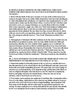 II. BEING CHARACTERISTIC OF THE CHRISTIAN, THIS LOVE
FORMS THE MOST DELICATE TEST OF EACH PERSON'SRELATION
TO JESUS.
1. Born with the birth of the new creature, it is one of the earliestgraces to
come to strength. Just as in a little child, long before trust becomes intelligent,
or will is disciplined into obedience, orexperience has taught patience or self-
control, there rushes up the first-born virtue, even love for her who bare and
nurseth it: so in very young Christians, we see the flush of first love kindle
their early experience. Apply any other test. Their knowledge is rudimentary,
their faith untried, their works not yet reduced to orderly holiness, their
passions far from subdued. By any other test they seem to fail; but try them
with our wise Lord's own question, and you will see how the eye kindles and
the voice deepens with the answer, "Yea, Lord, Thou knowestthat I love
Thee!"
2. Throughout a Christian's life this continues to be the most sensitive test. In
all, holiness is gradual; in many, slow;in some, fitful, broken by falls and
declensions. Butthis test, if it could be fairly applied, never would fail. No
unconverted man can answerthat to satisfaction;there is no converted man
who cannot. Hence Paul girdles the Church of God with: "Grace be with them
all that love our Lord Jesus Christ in sincerity." That shuts none out who
should be in. Again, he fences off the Church with: "If any man love not the
Lord Jesus Christ, let him be anathema." That leaves none in who should be
out.
III. A TEST SO PERFECTIS TO BE USED THE MORE DELICATELY IN
PROPORTION TO THE DIFFICULTY OF USING IT AT ALL.
1. Outward conduct is tolerably patent to the eye of every outside observer;
but this question is to be askedonly by the Lord Himself, and only answered
before his own truth-compelling presence. We must take care not to judge of
ourselves in excitedmoments, or to depend on the satisfactionwith which we
turn to religious thoughts when the heart is sad. We must be scrupulously
honest, and judge ourselves in solemn hours, when our sins are in our
memory, and we feel God's eye to be on us.
2. Even under such cautions one ought not to institute this examination often.
Love is a shy thing, which thrives best when no one thinks about it. It grows
up of its own sweetwill. It never bears rough handling, and sometimes will
bear none at all. Besides, the love that must be questioned cannot be very
strong. No man could preserve a deep attachment for any friend who should
be for ever taking his heart to pieces and curiously asking if he loved him.
 