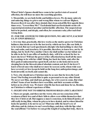 When Christ's Spouse should have come to her perfectstate of assured
affection, she will hear no more the searching question.
3. Meanwhile, we are both feeble and faithless lovers. We do many unlovely
and unloving things to grieve and wrong Him whom we call our Highest,
Dearest, Best.It was after three denials that Jesus askedHis first apostle three
times over, "Lovestthou Me?" Eachdenial had castfresh doubt on his oft-
repeatedprotestationof peculiar and invincible affection. The suspectedone
had to be probed, and deeply, and often, for assurance sake,aftersuch foul
wrong done.
IV. FOR THE ANSWER TO THIS QUESTION, WE ARE SENT, EACHOF
US, IN UPON HIMSELF.
1. It is true that, practically, this love works as the motive-powerin Christian
holiness;that deeds are to be the last testby which our love, like our faith, is
to be tested. But our Lord questioned a disciple who had nothing to show but
lies, and oaths, and treachery. It is possible, therefore, to know love, not by its
doings, but by itself. Put a mother where she shall neither see her infant nor
be able to do for it one office of motherly duty, will it be so hard for her to
know she loves? Will not the power of her affectionbetray itself all the more
by yearnings to be with her child? Bring her back her babe, and, after the
first gush of endearment has spent itself, ask her as she looks downon its
sleeping face in the blessedcalmof absolute content, ask her if she loves!I
know of loved ones who shall never more be seenon earth, whom wide seas
have severed;yet love keeps its hold on the long-lost, unforgotten image, and
feeds inwardly on itself, and cannot die.
2. Now, why should not a Christian man be as sure that he loves the Lord
Jesus? Ourfeeling towards Him is quite as personal as to any other friend.
We never saw Him, and shall not, perhaps, for a few years to come. But what
of that? Some of our brothers have seenHim, and their accounts setHim
before us in a lively way. We know what He has been and done for us. Besides,
no Christian is without experience of Him.
V. OUGHT ONE NOT TO SHRINK FROM SO BOLD A DECLARATION?
1. There are people, and these not the worst, who are too conscious ofthe
weakness oftheir love and of their falls to allow even within themselves that
they love Christ at all. But suppose a man is conscious, to do himself justice, of
still really loving Him, whom he grieves to have denied, and to whose blood he
looks for pardon; is he not to say so? Mustone stifle the heart's cry of
affection, and do violence to one's own feelings, and deny with the lips what
the soulaffirms? Yet before we can getthe length of saying that truly, there is
 